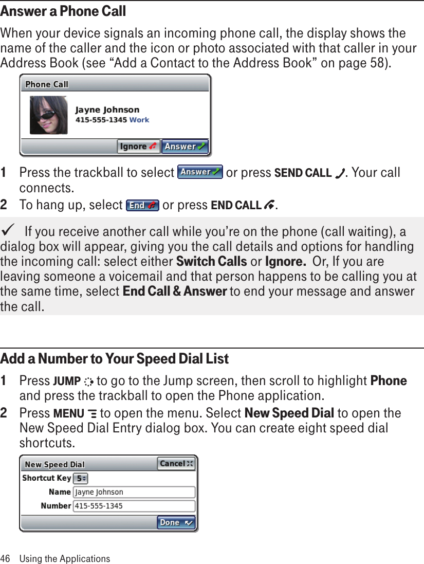 Answer a Phone CallWhen your device signals an incoming phone call, the display shows the name of the caller and the icon or photo associated with that caller in your Address Book (see “Add a Contact to the Address Book” on page 58).     1  Press the trackball to select   or press SEND CALL  . Your call connects. 2  To hang up, select   or press END CALL  .   If you receive another call while you’re on the phone (call waiting), a dialog box will appear, giving you the call details and options for handling the incoming call: select either Switch Calls or Ignore.  Or, If you are leaving someone a voicemail and that person happens to be calling you at the same time, select End Call &amp; Answer to end your message and answer the call.Add a Number to Your Speed Dial List1  Press JUMP   to go to the Jump screen, then scroll to highlight Phone and press the trackball to open the Phone application.2  Press MENU   to open the menu. Select New Speed Dial to open the New Speed Dial Entry dialog box. You can create eight speed dial shortcuts. 46  Using the Applications
