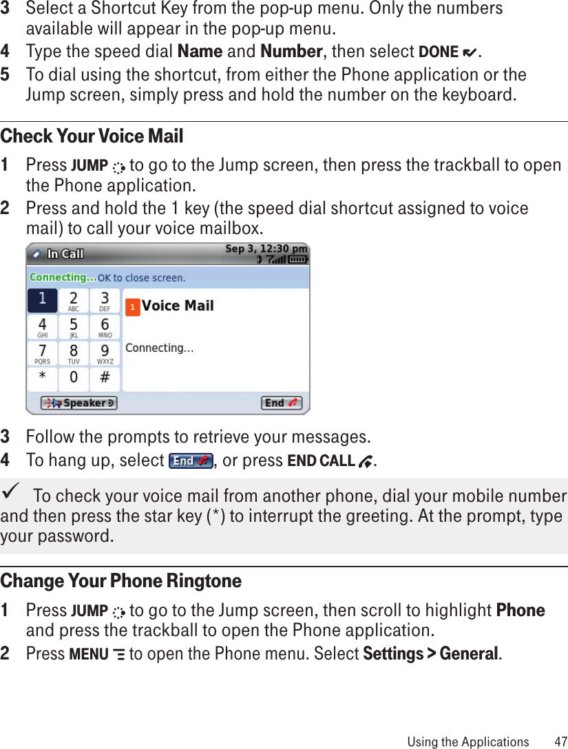 3  Select a Shortcut Key from the pop-up menu. Only the numbers available will appear in the pop-up menu.4  Type the speed dial Name and Number, then select DONE  .5  To dial using the shortcut, from either the Phone application or the Jump screen, simply press and hold the number on the keyboard.Check Your Voice Mail1  Press JUMP   to go to the Jump screen, then press the trackball to open the Phone application.2  Press and hold the 1 key (the speed dial shortcut assigned to voice mail) to call your voice mailbox.  3  Follow the prompts to retrieve your messages.4  To hang up, select  , or press END CALL  .   To check your voice mail from another phone, dial your mobile number and then press the star key (*) to interrupt the greeting. At the prompt, type your password.Change Your Phone Ringtone1  Press JUMP   to go to the Jump screen, then scroll to highlight Phone and press the trackball to open the Phone application.2 Press MENU   to open the Phone menu. Select Settings &gt; General.  Using the Applications  47