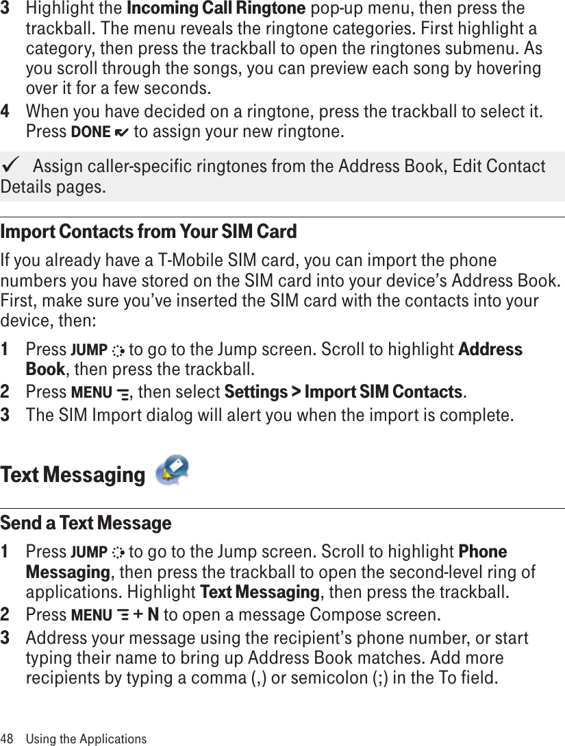 3  Highlight the Incoming Call Ringtone pop-up menu, then press the trackball. The menu reveals the ringtone categories. First highlight a category, then press the trackball to open the ringtones submenu. As you scroll through the songs, you can preview each song by hovering over it for a few seconds.4  When you have decided on a ringtone, press the trackball to select it. Press DONE   to assign your new ringtone.   Assign caller-specific ringtones from the Address Book, Edit Contact Details pages.Import Contacts from Your SIM CardIf you already have a T-Mobile SIM card, you can import the phone numbers you have stored on the SIM card into your device’s Address Book. First, make sure you’ve inserted the SIM card with the contacts into your device, then:1  Press JUMP   to go to the Jump screen. Scroll to highlight Address Book, then press the trackball.2  Press MENU  , then select Settings &gt; Import SIM Contacts.3  The SIM Import dialog will alert you when the import is complete.Text Messaging  Send a Text Message1  Press JUMP   to go to the Jump screen. Scroll to highlight Phone Messaging, then press the trackball to open the second-level ring of applications. Highlight Text Messaging, then press the trackball.2  Press MENU   + N to open a message Compose screen.3  Address your message using the recipient’s phone number, or start typing their name to bring up Address Book matches. Add more recipients by typing a comma (,) or semicolon (;) in the To field. 48  Using the Applications