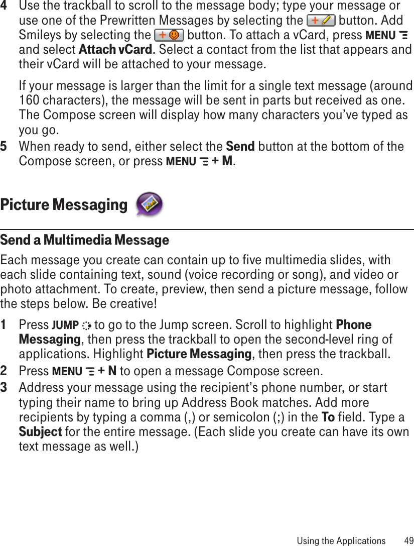 4  Use the trackball to scroll to the message body; type your message or use one of the Prewritten Messages by selecting the   button. Add Smileys by selecting the   button. To attach a vCard, press MENU   and select Attach vCard. Select a contact from the list that appears and their vCard will be attached to your message.  If your message is larger than the limit for a single text message (around 160 characters), the message will be sent in parts but received as one. The Compose screen will display how many characters you’ve typed as you go. 5  When ready to send, either select the Send button at the bottom of the Compose screen, or press MENU   + M.Picture Messaging  Send a Multimedia MessageEach message you create can contain up to five multimedia slides, with each slide containing text, sound (voice recording or song), and video or photo attachment. To create, preview, then send a picture message, follow the steps below. Be creative! 1  Press JUMP   to go to the Jump screen. Scroll to highlight Phone Messaging, then press the trackball to open the second-level ring of applications. Highlight Picture Messaging, then press the trackball.2  Press MENU   + N to open a message Compose screen.3  Address your message using the recipient’s phone number, or start typing their name to bring up Address Book matches. Add more recipients by typing a comma (,) or semicolon (;) in the To field. Type a Subject for the entire message. (Each slide you create can have its own text message as well.) Using the Applications  49