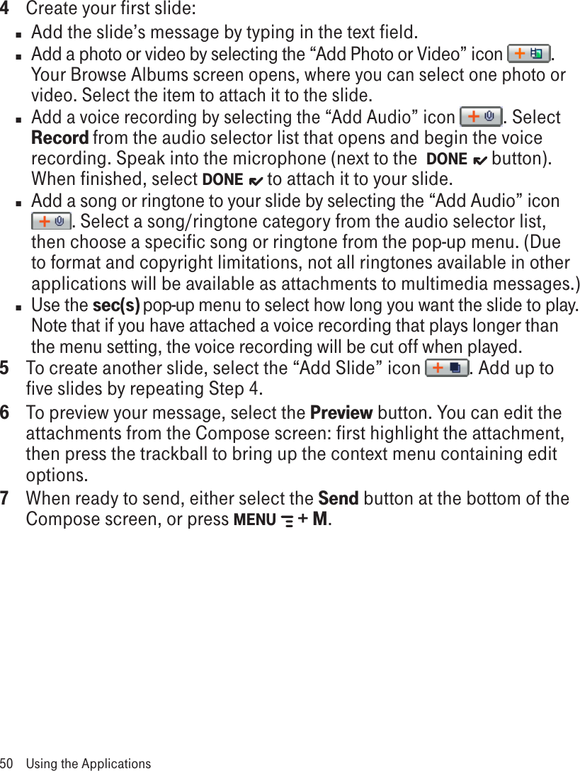 4  Create your first slide:n  Add the slide’s message by typing in the text field.n  Add a photo or video by selecting the “Add Photo or Video” icon  . Your Browse Albums screen opens, where you can select one photo or video. Select the item to attach it to the slide.n Add a voice recording by selecting the “Add Audio” icon  . Select Record from the audio selector list that opens and begin the voice recording. Speak into the microphone (next to the  DONE    button). When finished, select DONE    to attach it to your slide.n  Add a song or ringtone to your slide by selecting the “Add Audio” icon . Select a song/ringtone category from the audio selector list, then choose a specific song or ringtone from the pop-up menu. (Due to format and copyright limitations, not all ringtones available in other applications will be available as attachments to multimedia messages.)n  Use the sec(s) pop-up menu to select how long you want the slide to play. Note that if you have attached a voice recording that plays longer than the menu setting, the voice recording will be cut off when played.5  To create another slide, select the “Add Slide” icon  . Add up to five slides by repeating Step 4.6  To preview your message, select the Preview button. You can edit the attachments from the Compose screen: first highlight the attachment, then press the trackball to bring up the context menu containing edit options.7  When ready to send, either select the Send button at the bottom of the Compose screen, or press MENU   + M.50  Using the Applications