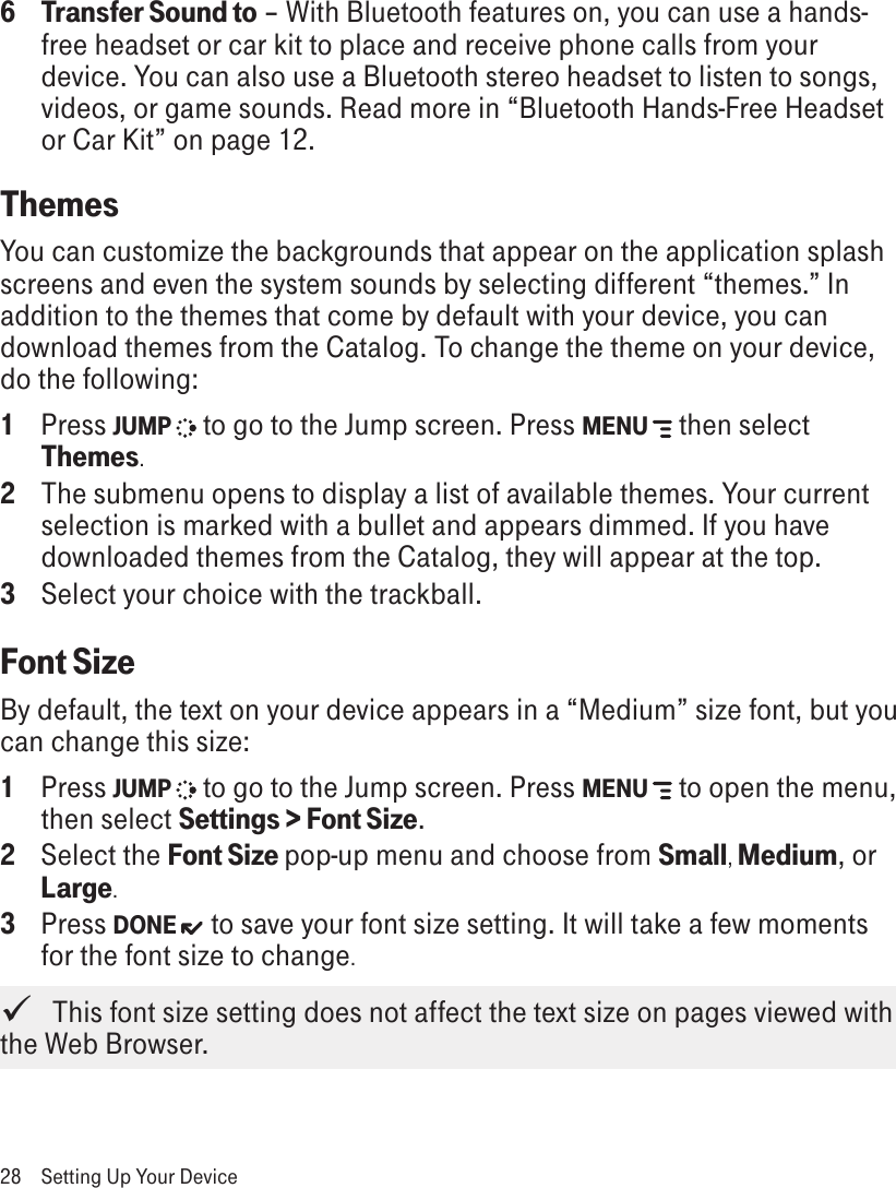 6  Transfer Sound to – With Bluetooth features on, you can use a hands-free headset or car kit to place and receive phone calls from your device. You can also use a Bluetooth stereo headset to listen to songs, videos, or game sounds. Read more in “Bluetooth Hands-Free Headset or Car Kit” on page 12.ThemesYou can customize the backgrounds that appear on the application splash screens and even the system sounds by selecting different “themes.” In addition to the themes that come by default with your device, you can download themes from the Catalog. To change the theme on your device, do the following:1  Press JUMP   to go to the Jump screen. Press MENU   then select Themes.2  The submenu opens to display a list of available themes. Your current selection is marked with a bullet and appears dimmed. If you have downloaded themes from the Catalog, they will appear at the top.3 Select your choice with the trackball.Font SizeBy default, the text on your device appears in a “Medium” size font, but you can change this size:1  Press JUMP   to go to the Jump screen. Press MENU   to open the menu, then select Settings &gt; Font Size.2  Select the Font Size pop-up menu and choose from Small, Medium, or Large. 3  Press DONE  to save your font size setting. It will take a few moments for the font size to change.   This font size setting does not affect the text size on pages viewed with the Web Browser.28  Setting Up Your Device