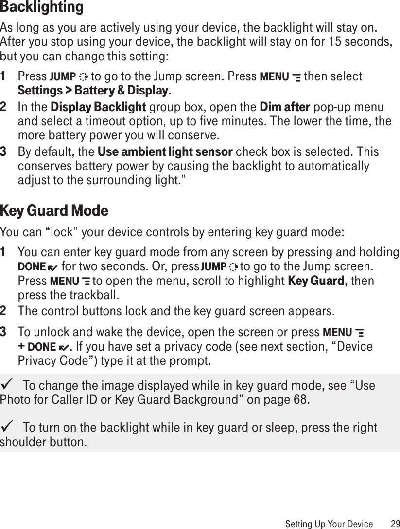 Backlighting As long as you are actively using your device, the backlight will stay on. After you stop using your device, the backlight will stay on for 15 seconds, but you can change this setting:1  Press JUMP   to go to the Jump screen. Press MENU   then select Settings &gt; Battery &amp; Display.2  In the Display Backlight group box, open the Dim after pop-up menu and select a timeout option, up to five minutes. The lower the time, the more battery power you will conserve.3  By default, the Use ambient light sensor check box is selected. This conserves battery power by causing the backlight to automatically adjust to the surrounding light.”Key Guard ModeYou can “lock” your device controls by entering key guard mode: 1  You can enter key guard mode from any screen by pressing and holding DONE  for two seconds. Or, press JUMP   to go to the Jump screen. Press MENU   to open the menu, scroll to highlight Key Guard, then press the trackball. 2  The control buttons lock and the key guard screen appears.3  To unlock and wake the device, open the screen or press MENU   + DONE  . If you have set a privacy code (see next section, “Device Privacy Code”) type it at the prompt.    To change the image displayed while in key guard mode, see “Use Photo for Caller ID or Key Guard Background” on page 68.   To turn on the backlight while in key guard or sleep, press the right shoulder button. Setting Up Your Device  29