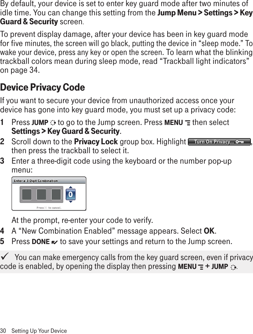 By default, your device is set to enter key guard mode after two minutes of idle time. You can change this setting from the Jump Menu &gt; Settings &gt; Key Guard &amp; Security screen.To prevent display damage, after your device has been in key guard mode for five minutes, the screen will go black, putting the device in “sleep mode.” To wake your device, press any key or open the screen. To learn what the blinking trackball colors mean during sleep mode, read “Trackball light indicators” on page 34.Device Privacy CodeIf you want to secure your device from unauthorized access once your device has gone into key guard mode, you must set up a privacy code:1  Press JUMP   to go to the Jump screen. Press MENU   then select Settings &gt; Key Guard &amp; Security.2  Scroll down to the Privacy Lock group box. Highlight  , then press the trackball to select it.3  Enter a three-digit code using the keyboard or the number pop-up menu: At the prompt, re-enter your code to verify. 4  A “New Combination Enabled” message appears. Select OK.5  Press DONE   to save your settings and return to the Jump screen.   You can make emergency calls from the key guard screen, even if privacy code is enabled, by opening the display then pressing MENU   + JUMP   .30  Setting Up Your Device