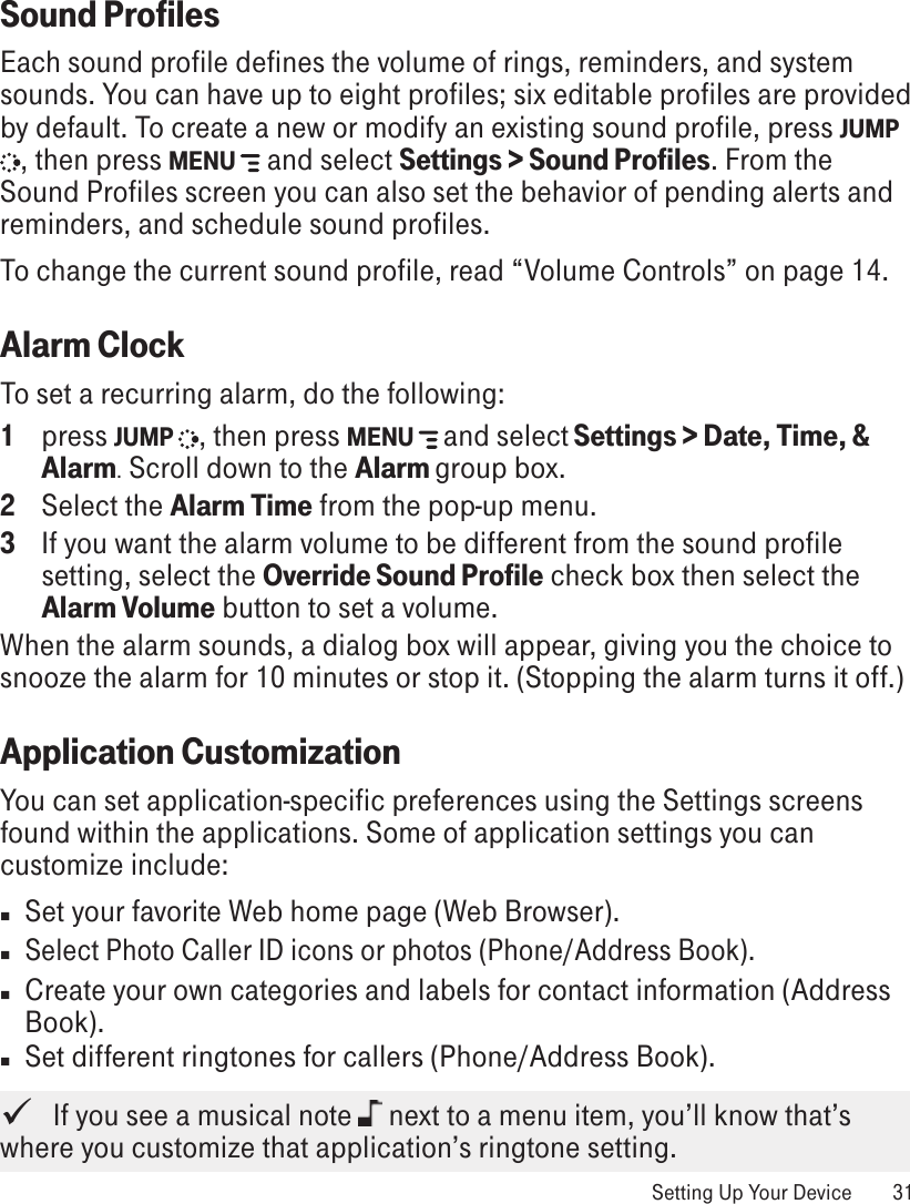 Sound ProfilesEach sound profile defines the volume of rings, reminders, and system sounds. You can have up to eight profiles; six editable profiles are provided by default. To create a new or modify an existing sound profile, press JUMP , then press MENU   and select Settings &gt; Sound Profiles. From the Sound Profiles screen you can also set the behavior of pending alerts and reminders, and schedule sound profiles.To change the current sound profile, read “Volume Controls” on page 14.Alarm ClockTo set a recurring alarm, do the following:1  press JUMP  , then press MENU   and select Settings &gt; Date, Time, &amp; Alarm. Scroll down to the Alarm group box. 2  Select the Alarm Time from the pop-up menu. 3  If you want the alarm volume to be different from the sound profile setting, select the Override Sound Profile check box then select the Alarm Volume button to set a volume. When the alarm sounds, a dialog box will appear, giving you the choice to snooze the alarm for 10 minutes or stop it. (Stopping the alarm turns it off.)Application CustomizationYou can set application-specific preferences using the Settings screens found within the applications. Some of application settings you can customize include:n  Set your favorite Web home page (Web Browser).n Select Photo Caller ID icons or photos (Phone/Address Book).n  Create your own categories and labels for contact information (Address Book).n  Set different ringtones for callers (Phone/Address Book).   If you see a musical note   next to a menu item, you’ll know that’s where you customize that application’s ringtone setting. Setting Up Your Device  31