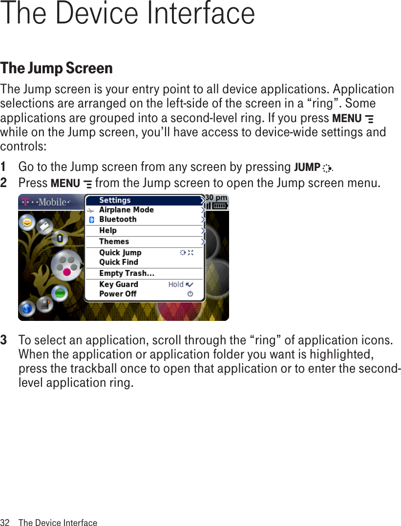 The Device InterfaceThe Jump ScreenThe Jump screen is your entry point to all device applications. Application selections are arranged on the left-side of the screen in a “ring”. Some applications are grouped into a second-level ring. If you press MENU   while on the Jump screen, you’ll have access to device-wide settings and controls:1  Go to the Jump screen from any screen by pressing JUMP  . 2  Press MENU   from the Jump screen to open the Jump screen menu. 3  To select an application, scroll through the “ring” of application icons. When the application or application folder you want is highlighted, press the trackball once to open that application or to enter the second-level application ring.32  The Device Interface