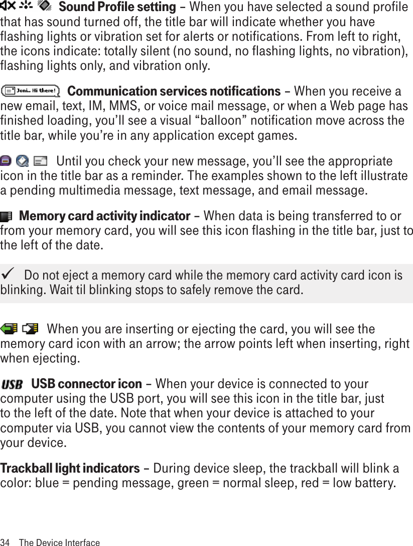    Sound Profile setting – When you have selected a sound profile that has sound turned off, the title bar will indicate whether you have flashing lights or vibration set for alerts or notifications. From left to right, the icons indicate: totally silent (no sound, no flashing lights, no vibration), flashing lights only, and vibration only.   Communication services notifications – When you receive a new email, text, IM, MMS, or voice mail message, or when a Web page has finished loading, you’ll see a visual “balloon” notification move across the title bar, while you’re in any application except games.    Until you check your new message, you’ll see the appropriate icon in the title bar as a reminder. The examples shown to the left illustrate a pending multimedia message, text message, and email message.   Memory card activity indicator – When data is being transferred to or from your memory card, you will see this icon flashing in the title bar, just to the left of the date.   Do not eject a memory card while the memory card activity card icon is blinking. Wait til blinking stops to safely remove the card.    When you are inserting or ejecting the card, you will see the memory card icon with an arrow; the arrow points left when inserting, right when ejecting.   USB connector icon – When your device is connected to your computer using the USB port, you will see this icon in the title bar, just to the left of the date. Note that when your device is attached to your computer via USB, you cannot view the contents of your memory card from your device.Trackball light indicators – During device sleep, the trackball will blink a color: blue = pending message, green = normal sleep, red = low battery. 34  The Device Interface