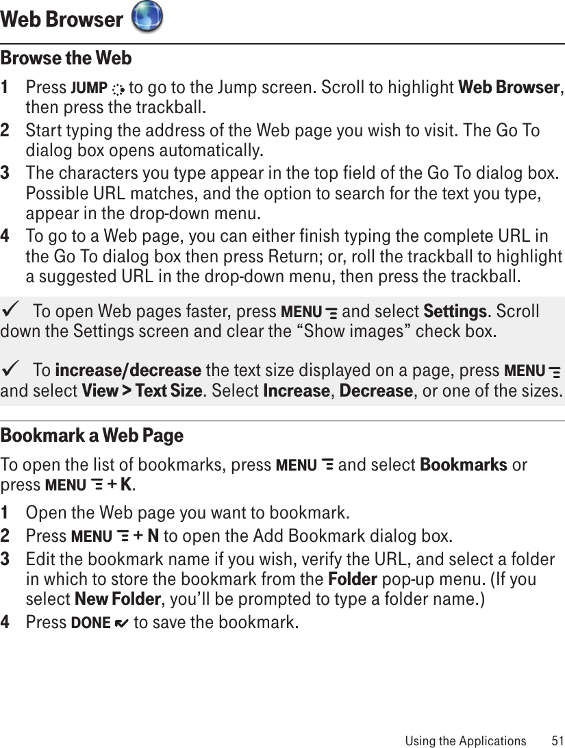 Web Browser  Browse the Web1  Press JUMP   to go to the Jump screen. Scroll to highlight Web Browser, then press the trackball.2  Start typing the address of the Web page you wish to visit. The Go To dialog box opens automatically.3  The characters you type appear in the top field of the Go To dialog box. Possible URL matches, and the option to search for the text you type, appear in the drop-down menu. 4  To go to a Web page, you can either finish typing the complete URL in the Go To dialog box then press Return; or, roll the trackball to highlight a suggested URL in the drop-down menu, then press the trackball.    To open Web pages faster, press MENU   and select Settings. Scroll down the Settings screen and clear the “Show images” check box.   To increase/decrease the text size displayed on a page, press MENU   and select View &gt; Text Size. Select Increase, Decrease, or one of the sizes.Bookmark a Web PageTo open the list of bookmarks, press MENU   and select Bookmarks or press MENU   + K.1  Open the Web page you want to bookmark.2  Press MENU   + N to open the Add Bookmark dialog box.3  Edit the bookmark name if you wish, verify the URL, and select a folder in which to store the bookmark from the Folder pop-up menu. (If you select New Folder, you’ll be prompted to type a folder name.)4  Press DONE   to save the bookmark. Using the Applications  51