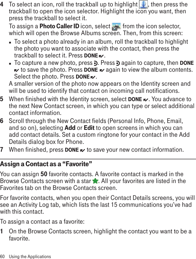 4  To select an icon, roll the trackball up to highlight  , then press the trackball to open the icon selector. Highlight the icon you want, then press the trackball to select it. To assign a Photo Caller ID icon, select   from the icon selector, which will open the Browse Albums screen. Then, from this screen:n  To select a photo already in an album, roll the trackball to highlight the photo you want to associate with the contact, then press the trackball to select it. Press DONE  . n  To capture a new photo, press  . Press   again to capture, then DONE  to save the photo. Press DONE   again to view the album contents. Select the photo. Press DONE  .A smaller version of the photo now appears on the Identity screen and will be used to identify that contact on incoming call notifications.5  When finished with the Identity screen, select DONE  . You advance to the next New Contact screen, in which you can type or select additional contact information.6  Scroll through the New Contact fields (Personal Info, Phone, Email, and so on), selecting Add or Edit to open screens in which you can add contact details. Set a custom ringtone for your contact in the Add Details dialog box for Phone.7  When finished, press DONE   to save your new contact information.Assign a Contact as a “Favorite”You can assign 50 favorite contacts. A favorite contact is marked in the Browse Contacts screen with a star  . All your favorites are listed in the Favorites tab on the Browse Contacts screen.For favorite contacts, when you open their Contact Details screens, you will see an Activity Log tab, which lists the last 15 communications you’ve had with this contact.To assign a contact as a favorite:1  On the Browse Contacts screen, highlight the contact you want to be a favorite.60  Using the Applications