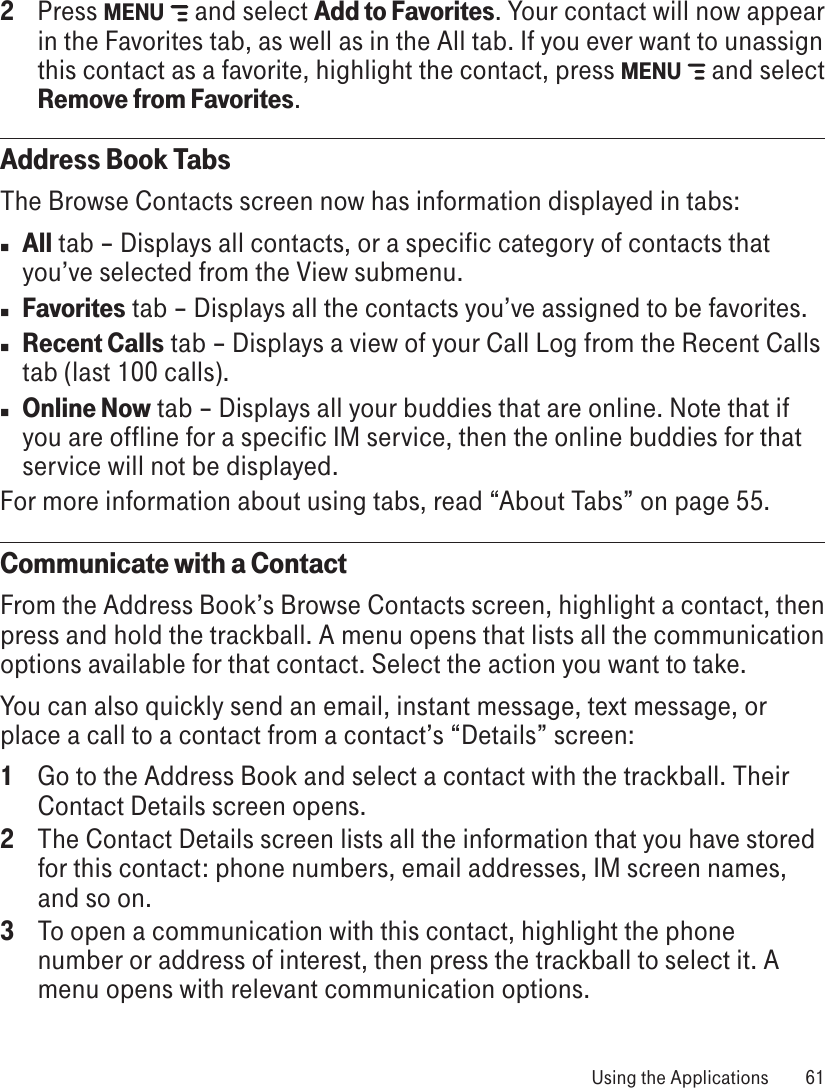2  Press MENU   and select Add to Favorites. Your contact will now appear in the Favorites tab, as well as in the All tab. If you ever want to unassign this contact as a favorite, highlight the contact, press MENU   and select Remove from Favorites.Address Book TabsThe Browse Contacts screen now has information displayed in tabs:n All tab – Displays all contacts, or a specific category of contacts that you’ve selected from the View submenu.n Favorites tab – Displays all the contacts you’ve assigned to be favorites.n Recent Calls tab – Displays a view of your Call Log from the Recent Calls tab (last 100 calls).n Online Now tab – Displays all your buddies that are online. Note that if you are offline for a specific IM service, then the online buddies for that service will not be displayed.For more information about using tabs, read “About Tabs” on page 55.Communicate with a ContactFrom the Address Book’s Browse Contacts screen, highlight a contact, then press and hold the trackball. A menu opens that lists all the communication options available for that contact. Select the action you want to take.You can also quickly send an email, instant message, text message, or place a call to a contact from a contact’s “Details” screen:1  Go to the Address Book and select a contact with the trackball. Their Contact Details screen opens.2  The Contact Details screen lists all the information that you have stored for this contact: phone numbers, email addresses, IM screen names, and so on.3 To open a communication with this contact, highlight the phone number or address of interest, then press the trackball to select it. A menu opens with relevant communication options. Using the Applications  61