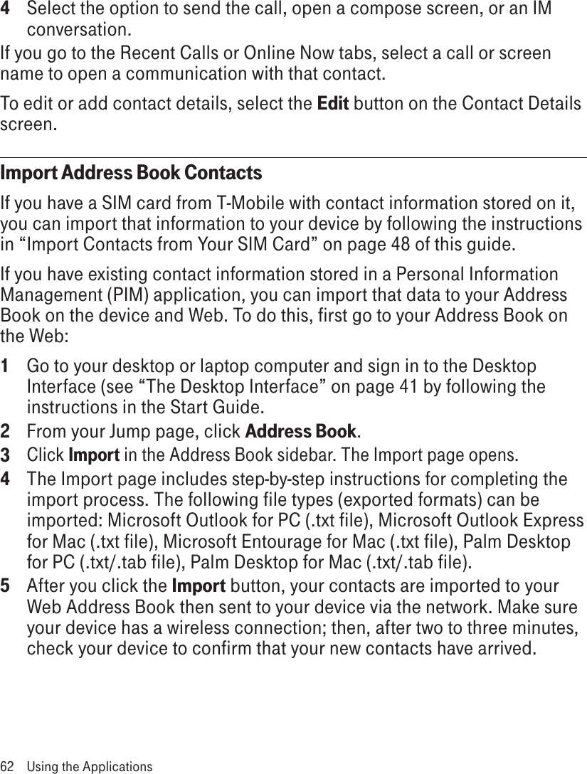 4 Select the option to send the call, open a compose screen, or an IM conversation.If you go to the Recent Calls or Online Now tabs, select a call or screen name to open a communication with that contact.To edit or add contact details, select the Edit button on the Contact Details screen.Import Address Book ContactsIf you have a SIM card from T-Mobile with contact information stored on it, you can import that information to your device by following the instructions in “Import Contacts from Your SIM Card” on page 48 of this guide.If you have existing contact information stored in a Personal Information Management (PIM) application, you can import that data to your Address Book on the device and Web. To do this, first go to your Address Book on the Web:1  Go to your desktop or laptop computer and sign in to the Desktop Interface (see “The Desktop Interface” on page 41 by following the instructions in the Start Guide.2  From your Jump page, click Address Book.3 Click Import in the Address Book sidebar. The Import page opens.4  The Import page includes step-by-step instructions for completing the import process. The following file types (exported formats) can be imported: Microsoft Outlook for PC (.txt file), Microsoft Outlook Express for Mac (.txt file), Microsoft Entourage for Mac (.txt file), Palm Desktop for PC (.txt/.tab file), Palm Desktop for Mac (.txt/.tab file).5  After you click the Import button, your contacts are imported to your Web Address Book then sent to your device via the network. Make sure your device has a wireless connection; then, after two to three minutes, check your device to confirm that your new contacts have arrived.62  Using the Applications