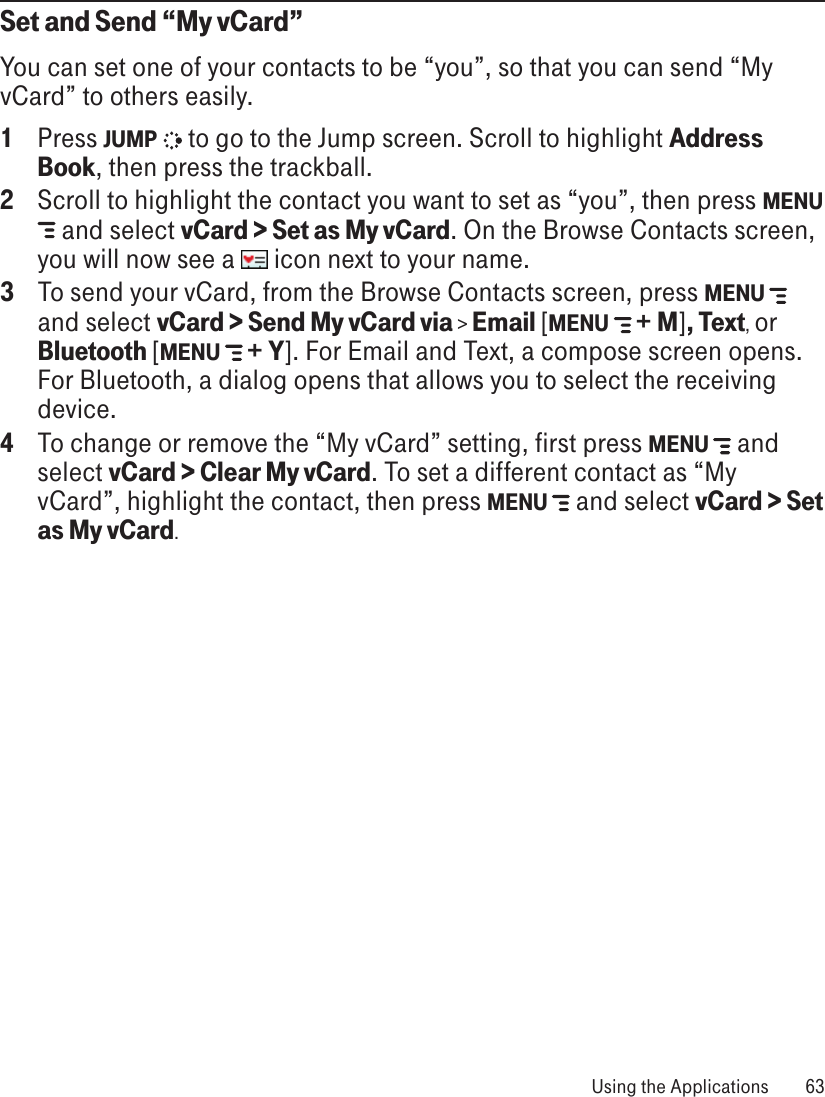 Set and Send “My vCard”You can set one of your contacts to be “you”, so that you can send “My vCard” to others easily.1  Press JUMP   to go to the Jump screen. Scroll to highlight Address Book, then press the trackball.2  Scroll to highlight the contact you want to set as “you”, then press MENU  and select vCard &gt; Set as My vCard. On the Browse Contacts screen, you will now see a   icon next to your name.3  To send your vCard, from the Browse Contacts screen, press MENU   and select vCard &gt; Send My vCard via &gt; Email [MENU  + M], Text, or Bluetooth [MENU  + Y]. For Email and Text, a compose screen opens. For Bluetooth, a dialog opens that allows you to select the receiving device.4  To change or remove the “My vCard” setting, first press MENU   and select vCard &gt; Clear My vCard. To set a different contact as “My vCard”, highlight the contact, then press MENU   and select vCard &gt; Set as My vCard. Using the Applications  63