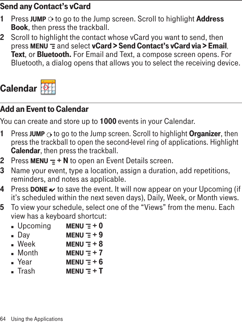 Send any Contact’s vCard1  Press JUMP   to go to the Jump screen. Scroll to highlight Address Book, then press the trackball.2  Scroll to highlight the contact whose vCard you want to send, then press MENU   and select vCard &gt; Send Contact’s vCard via &gt; Email, Text, or Bluetooth. For Email and Text, a compose screen opens. For Bluetooth, a dialog opens that allows you to select the receiving device.Calendar  Add an Event to CalendarYou can create and store up to 1000 events in your Calendar. 1 Press JUMP   to go to the Jump screen. Scroll to highlight Organizer, then press the trackball to open the second-level ring of applications. Highlight Calendar, then press the trackball.2  Press MENU   + N to open an Event Details screen.3  Name your event, type a location, assign a duration, add repetitions, reminders, and notes as applicable.4  Press DONE   to save the event. It will now appear on your Upcoming (if it’s scheduled within the next seven days), Daily, Week, or Month views.5  To view your schedule, select one of the “Views” from the menu. Each view has a keyboard shortcut:n  Upcoming   MENU   + 0n  Day    MENU   + 9n  Week    MENU   + 8n  Month    MENU   + 7n  Year    MENU   + 6n  Trash     MENU   + T64  Using the Applications