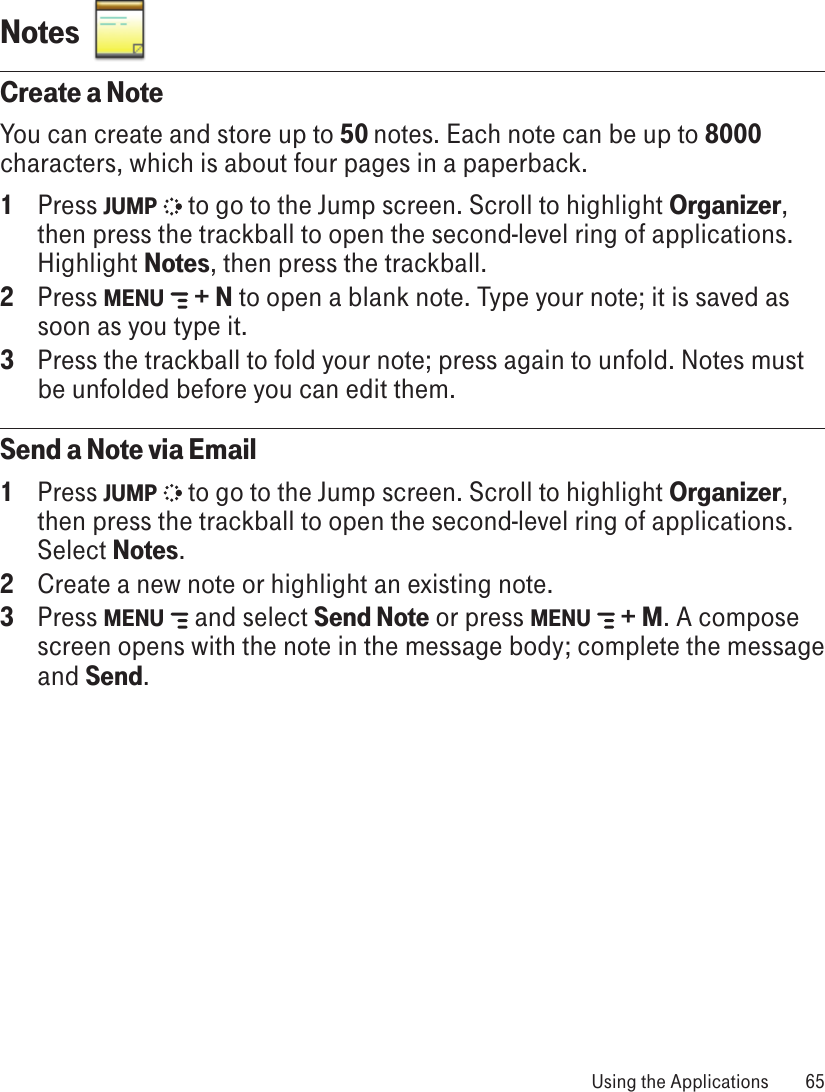 Notes  Create a NoteYou can create and store up to 50 notes. Each note can be up to 8000 characters, which is about four pages in a paperback.1  Press JUMP   to go to the Jump screen. Scroll to highlight Organizer, then press the trackball to open the second-level ring of applications. Highlight Notes, then press the trackball.2  Press MENU   + N to open a blank note. Type your note; it is saved as soon as you type it. 3  Press the trackball to fold your note; press again to unfold. Notes must be unfolded before you can edit them. Send a Note via Email1  Press JUMP   to go to the Jump screen. Scroll to highlight Organizer, then press the trackball to open the second-level ring of applications. Select Notes.2  Create a new note or highlight an existing note.3  Press MENU   and select Send Note or press MENU   + M. A compose screen opens with the note in the message body; complete the message and Send. Using the Applications  65