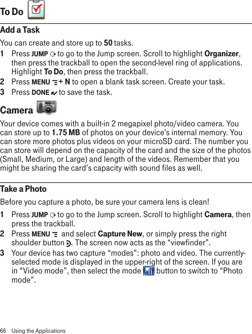 To Do  Add a TaskYou can create and store up to 50 tasks. 1  Press JUMP   to go to the Jump screen. Scroll to highlight Organizer, then press the trackball to open the second-level ring of applications. Highlight To Do, then press the trackball.2  Press MENU   + N to open a blank task screen. Create your task.3  Press DONE   to save the task.Camera  Your device comes with a built-in 2 megapixel photo/video camera. You can store up to 1.75 MB of photos on your device’s internal memory. You can store more photos plus videos on your microSD card. The number you can store will depend on the capacity of the card and the size of the photos (Small, Medium, or Large) and length of the videos. Remember that you might be sharing the card’s capacity with sound files as well.Take a PhotoBefore you capture a photo, be sure your camera lens is clean!1  Press JUMP   to go to the Jump screen. Scroll to highlight Camera, then press the trackball.2  Press MENU    and select Capture New, or simply press the right shoulder button  . The screen now acts as the “viewfinder”.3  Your device has two capture “modes”: photo and video. The currently-selected mode is displayed in the upper-right of the screen. If you are in “Video mode”, then select the mode   button to switch to “Photo mode”.66  Using the Applications