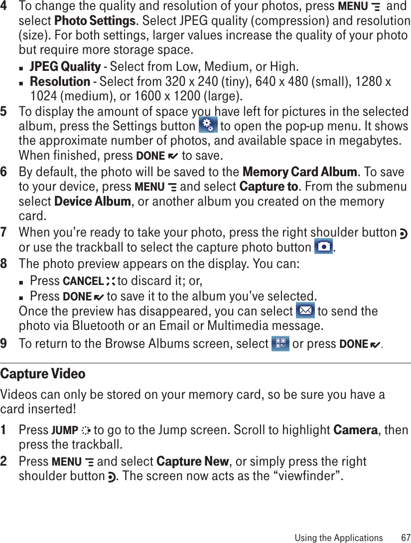 4  To change the quality and resolution of your photos, press MENU    and select Photo Settings. Select JPEG quality (compression) and resolution (size). For both settings, larger values increase the quality of your photo but require more storage space.n JPEG Quality - Select from Low, Medium, or High.n Resolution - Select from 320 x 240 (tiny), 640 x 480 (small), 1280 x 1024 (medium), or 1600 x 1200 (large). 5  To display the amount of space you have left for pictures in the selected album, press the Settings button   to open the pop-up menu. It shows the approximate number of photos, and available space in megabytes. When finished, press DONE   to save.6  By default, the photo will be saved to the Memory Card Album. To save to your device, press MENU   and select Capture to. From the submenu select Device Album, or another album you created on the memory card.7  When you’re ready to take your photo, press the right shoulder button   or use the trackball to select the capture photo button  .8  The photo preview appears on the display. You can:n  Press CANCEL   to discard it; or,n  Press DONE   to save it to the album you’ve selected.Once the preview has disappeared, you can select   to send the photo via Bluetooth or an Email or Multimedia message.9  To return to the Browse Albums screen, select   or press DONE  .Capture VideoVideos can only be stored on your memory card, so be sure you have a card inserted!1  Press JUMP   to go to the Jump screen. Scroll to highlight Camera, then press the trackball.2  Press MENU   and select Capture New, or simply press the right shoulder button  . The screen now acts as the “viewfinder”. Using the Applications  67