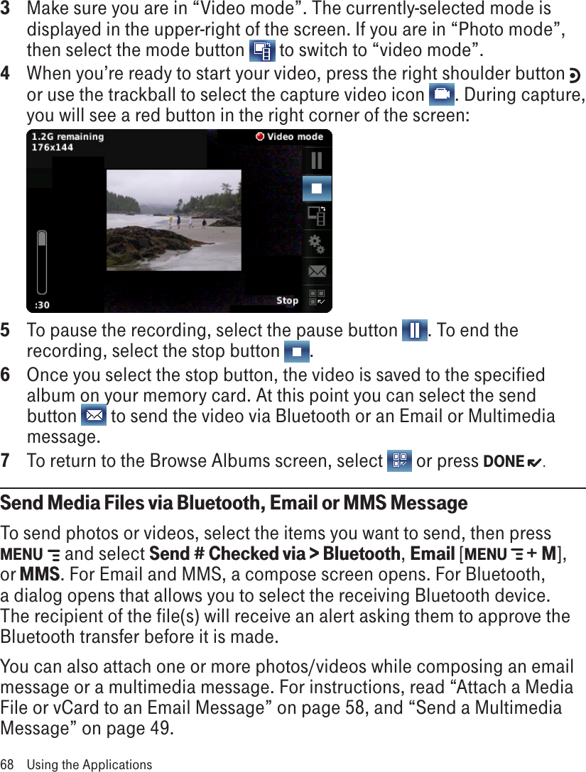 3  Make sure you are in “Video mode”. The currently-selected mode is displayed in the upper-right of the screen. If you are in “Photo mode”, then select the mode button   to switch to “video mode”.4  When you’re ready to start your video, press the right shoulder button   or use the trackball to select the capture video icon  . During capture, you will see a red button in the right corner of the screen:  5  To pause the recording, select the pause button  . To end the recording, select the stop button  .6  Once you select the stop button, the video is saved to the specified album on your memory card. At this point you can select the send button   to send the video via Bluetooth or an Email or Multimedia message.7  To return to the Browse Albums screen, select   or press DONE  .Send Media Files via Bluetooth, Email or MMS MessageTo send photos or videos, select the items you want to send, then press MENU   and select Send # Checked via &gt; Bluetooth, Email [MENU  + M], or MMS. For Email and MMS, a compose screen opens. For Bluetooth, a dialog opens that allows you to select the receiving Bluetooth device. The recipient of the file(s) will receive an alert asking them to approve the Bluetooth transfer before it is made.You can also attach one or more photos/videos while composing an email message or a multimedia message. For instructions, read “Attach a Media File or vCard to an Email Message” on page 58, and “Send a Multimedia Message” on page 49.68  Using the Applications