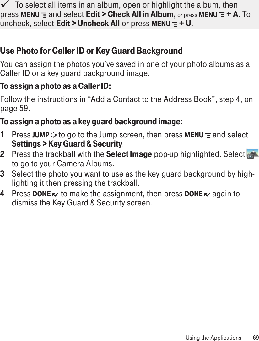    To select all items in an album, open or highlight the album, then press MENU   and select Edit &gt; Check All in Album, or press MENU   + A. To uncheck, select Edit &gt; Uncheck All or press MENU   + U.Use Photo for Caller ID or Key Guard BackgroundYou can assign the photos you’ve saved in one of your photo albums as a Caller ID or a key guard background image.To assign a photo as a Caller ID:Follow the instructions in “Add a Contact to the Address Book”, step 4, on page 59.To assign a photo as a key guard background image:1  Press JUMP  to go to the Jump screen, then press MENU  and select Settings &gt; Key Guard &amp; Security.2  Press the trackball with the Select Image pop-up highlighted. Select   to go to your Camera Albums.3  Select the photo you want to use as the key guard background by high-lighting it then pressing the trackball. 4  Press DONE  to make the assignment, then press DONE   again to dismiss the Key Guard &amp; Security screen. Using the Applications  69