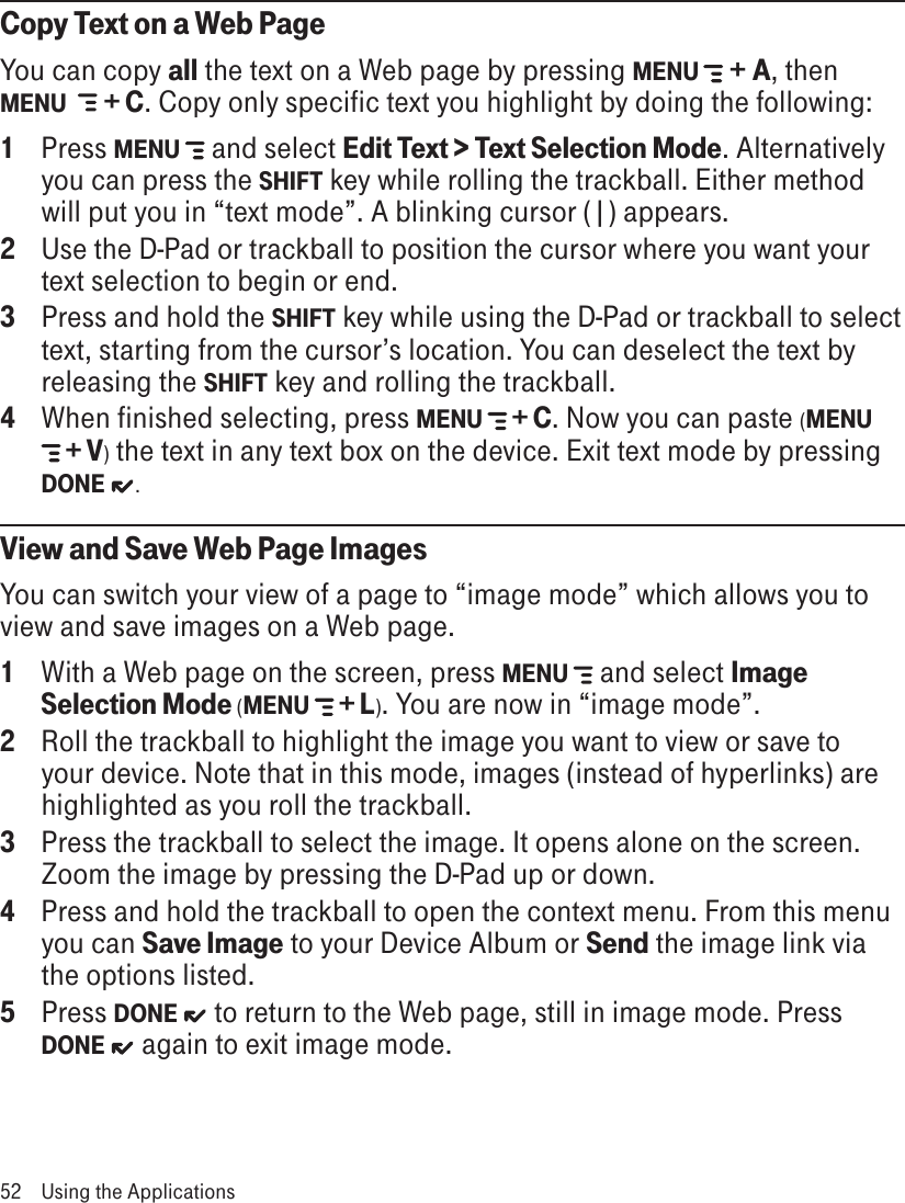 Copy Text on a Web PageYou can copy all the text on a Web page by pressing MENU   + A, then MENU    + C. Copy only specific text you highlight by doing the following:1  Press MENU  and select Edit Text &gt; Text Selection Mode. Alternatively you can press the SHIFT key while rolling the trackball. Either method will put you in “text mode”. A blinking cursor (|) appears.2 Use the D-Pad or trackball to position the cursor where you want your text selection to begin or end.3 Press and hold the SHIFT key while using the D-Pad or trackball to select text, starting from the cursor’s location. You can deselect the text by releasing the SHIFT key and rolling the trackball.4 When finished selecting, press MENU   + C. Now you can paste (MENU  + V) the text in any text box on the device. Exit text mode by pressing DONE .View and Save Web Page ImagesYou can switch your view of a page to “image mode” which allows you to view and save images on a Web page.1  With a Web page on the screen, press MENU  and select Image Selection Mode (MENU   + L). You are now in “image mode”.2  Roll the trackball to highlight the image you want to view or save to your device. Note that in this mode, images (instead of hyperlinks) are highlighted as you roll the trackball.3  Press the trackball to select the image. It opens alone on the screen. Zoom the image by pressing the D-Pad up or down.4  Press and hold the trackball to open the context menu. From this menu you can Save Image to your Device Album or Send the image link via the options listed.5  Press DONE   to return to the Web page, still in image mode. Press DONE   again to exit image mode.52  Using the Applications