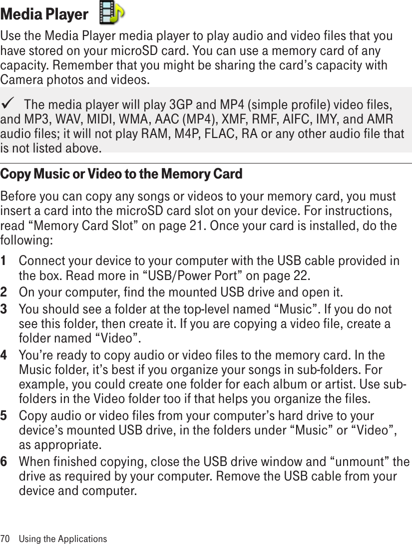 Media Player  Use the Media Player media player to play audio and video files that you have stored on your microSD card. You can use a memory card of any capacity. Remember that you might be sharing the card’s capacity with Camera photos and videos.   The media player will play 3GP and MP4 (simple profile) video files, and MP3, WAV, MIDI, WMA, AAC (MP4), XMF, RMF, AIFC, IMY, and AMR audio files; it will not play RAM, M4P, FLAC, RA or any other audio file that is not listed above. Copy Music or Video to the Memory CardBefore you can copy any songs or videos to your memory card, you must insert a card into the microSD card slot on your device. For instructions, read “Memory Card Slot” on page 21. Once your card is installed, do the following:1  Connect your device to your computer with the USB cable provided in the box. Read more in “USB/Power Port” on page 22.2  On your computer, find the mounted USB drive and open it.3  You should see a folder at the top-level named “Music”. If you do not see this folder, then create it. If you are copying a video file, create a folder named “Video”.4  You’re ready to copy audio or video files to the memory card. In the Music folder, it’s best if you organize your songs in sub-folders. For example, you could create one folder for each album or artist. Use sub-folders in the Video folder too if that helps you organize the files.5  Copy audio or video files from your computer’s hard drive to your device’s mounted USB drive, in the folders under “Music” or “Video”, as appropriate.6  When finished copying, close the USB drive window and “unmount” the drive as required by your computer. Remove the USB cable from your device and computer.70  Using the Applications