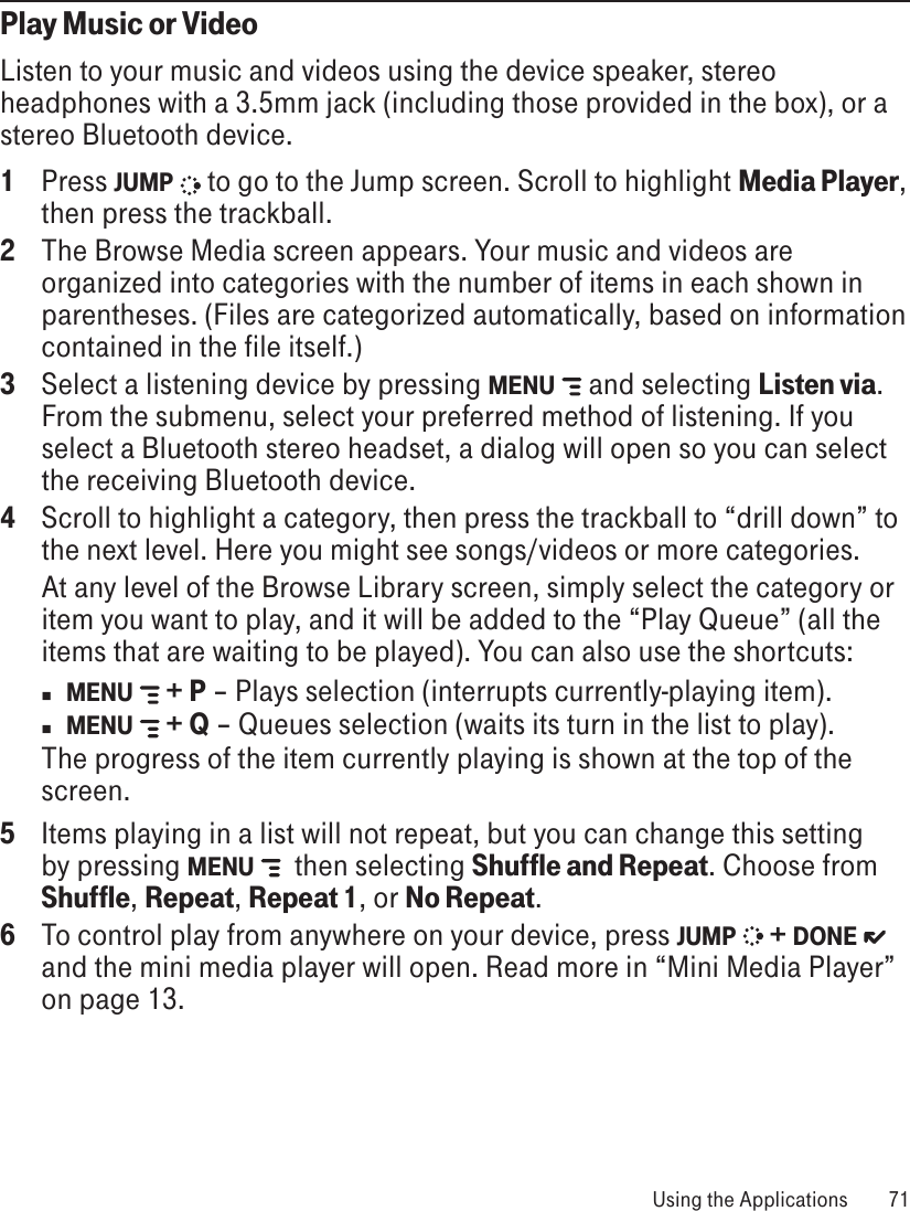 Play Music or VideoListen to your music and videos using the device speaker, stereo headphones with a 3.5mm jack (including those provided in the box), or a stereo Bluetooth device. 1  Press JUMP   to go to the Jump screen. Scroll to highlight Media Player, then press the trackball.2  The Browse Media screen appears. Your music and videos are organized into categories with the number of items in each shown in parentheses. (Files are categorized automatically, based on information contained in the file itself.)3  Select a listening device by pressing MENU   and selecting Listen via. From the submenu, select your preferred method of listening. If you select a Bluetooth stereo headset, a dialog will open so you can select the receiving Bluetooth device.4  Scroll to highlight a category, then press the trackball to “drill down” to the next level. Here you might see songs/videos or more categories. At any level of the Browse Library screen, simply select the category or item you want to play, and it will be added to the “Play Queue” (all the items that are waiting to be played). You can also use the shortcuts:n  MENU   + P – Plays selection (interrupts currently-playing item).n MENU   + Q – Queues selection (waits its turn in the list to play).The progress of the item currently playing is shown at the top of the screen.5  Items playing in a list will not repeat, but you can change this setting by pressing MENU    then selecting Shuffle and Repeat. Choose from Shuffle, Repeat, Repeat 1, or No Repeat.6  To control play from anywhere on your device, press JUMP   + DONE   and the mini media player will open. Read more in “Mini Media Player” on page 13. Using the Applications  71
