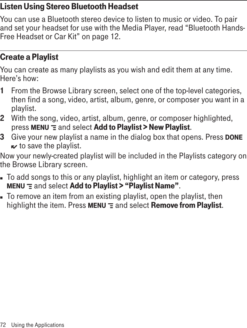 Listen Using Stereo Bluetooth HeadsetYou can use a Bluetooth stereo device to listen to music or video. To pair and set your headset for use with the Media Player, read “Bluetooth Hands-Free Headset or Car Kit” on page 12.Create a PlaylistYou can create as many playlists as you wish and edit them at any time. Here’s how:1  From the Browse Library screen, select one of the top-level categories, then find a song, video, artist, album, genre, or composer you want in a playlist. 2  With the song, video, artist, album, genre, or composer highlighted, press MENU   and select Add to Playlist &gt; New Playlist.3  Give your new playlist a name in the dialog box that opens. Press DONE  to save the playlist. Now your newly-created playlist will be included in the Playlists category on the Browse Library screen. n  To add songs to this or any playlist, highlight an item or category, press MENU    and select Add to Playlist &gt; “Playlist Name”.n  To remove an item from an existing playlist, open the playlist, then highlight the item. Press MENU    and select Remove from Playlist. 72  Using the Applications