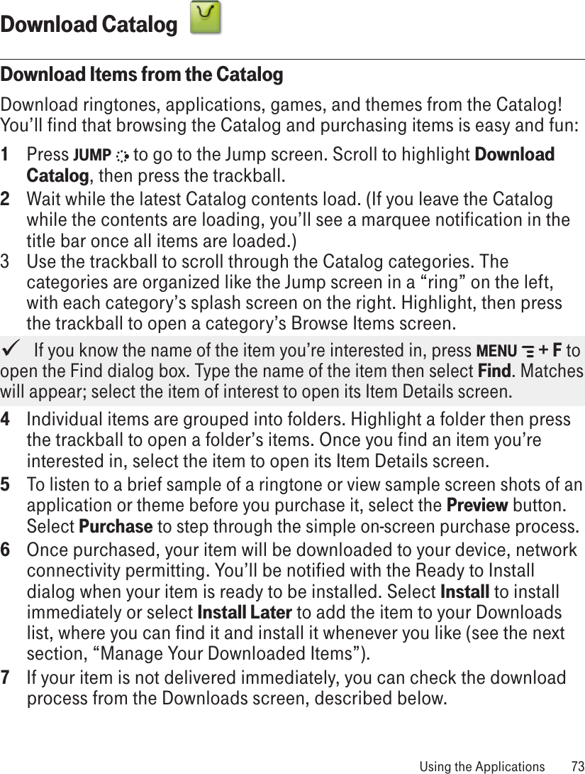 Download Catalog  Download Items from the CatalogDownload ringtones, applications, games, and themes from the Catalog! You’ll find that browsing the Catalog and purchasing items is easy and fun:1  Press JUMP   to go to the Jump screen. Scroll to highlight Download Catalog, then press the trackball.2  Wait while the latest Catalog contents load. (If you leave the Catalog while the contents are loading, you’ll see a marquee notification in the title bar once all items are loaded.)3  Use the trackball to scroll through the Catalog categories. The categories are organized like the Jump screen in a “ring” on the left, with each category’s splash screen on the right. Highlight, then press the trackball to open a category’s Browse Items screen.   If you know the name of the item you’re interested in, press MENU   + F to open the Find dialog box. Type the name of the item then select Find. Matches will appear; select the item of interest to open its Item Details screen.4  Individual items are grouped into folders. Highlight a folder then press the trackball to open a folder’s items. Once you find an item you’re interested in, select the item to open its Item Details screen.5 To listen to a brief sample of a ringtone or view sample screen shots of an application or theme before you purchase it, select the Preview button. Select Purchase to step through the simple on-screen purchase process.6  Once purchased, your item will be downloaded to your device, network connectivity permitting. You’ll be notified with the Ready to Install dialog when your item is ready to be installed. Select Install to install immediately or select Install Later to add the item to your Downloads list, where you can find it and install it whenever you like (see the next section, “Manage Your Downloaded Items”). 7  If your item is not delivered immediately, you can check the download process from the Downloads screen, described below. Using the Applications  73