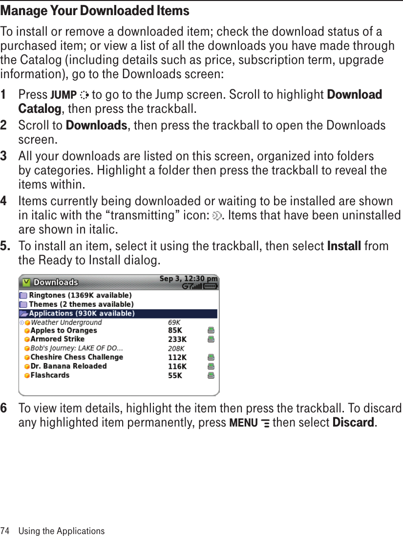 Manage Your Downloaded ItemsTo install or remove a downloaded item; check the download status of a purchased item; or view a list of all the downloads you have made through the Catalog (including details such as price, subscription term, upgrade information), go to the Downloads screen:1  Press JUMP   to go to the Jump screen. Scroll to highlight Download Catalog, then press the trackball.2  Scroll to Downloads, then press the trackball to open the Downloads screen.3  All your downloads are listed on this screen, organized into folders by categories. Highlight a folder then press the trackball to reveal the items within. 4  Items currently being downloaded or waiting to be installed are shown in italic with the “transmitting” icon:  . Items that have been uninstalled are shown in italic.5.  To install an item, select it using the trackball, then select Install from the Ready to Install dialog.  6 To view item details, highlight the item then press the trackball. To discard any highlighted item permanently, press MENU   then select Discard.74  Using the Applications