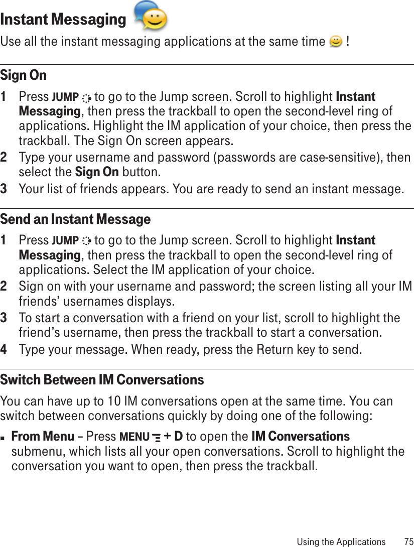 Instant Messaging  Use all the instant messaging applications at the same time   !Sign On1  Press JUMP   to go to the Jump screen. Scroll to highlight Instant Messaging, then press the trackball to open the second-level ring of applications. Highlight the IM application of your choice, then press the trackball. The Sign On screen appears.2  Type your username and password (passwords are case-sensitive), then select the Sign On button.3  Your list of friends appears. You are ready to send an instant message.Send an Instant Message1  Press JUMP   to go to the Jump screen. Scroll to highlight Instant Messaging, then press the trackball to open the second-level ring of applications. Select the IM application of your choice.2  Sign on with your username and password; the screen listing all your IM friends’ usernames displays.3  To start a conversation with a friend on your list, scroll to highlight the friend’s username, then press the trackball to start a conversation.4  Type your message. When ready, press the Return key to send.Switch Between IM ConversationsYou can have up to 10 IM conversations open at the same time. You can switch between conversations quickly by doing one of the following:n From Menu – Press MENU   + D to open the IM Conversations submenu, which lists all your open conversations. Scroll to highlight the conversation you want to open, then press the trackball. Using the Applications  75