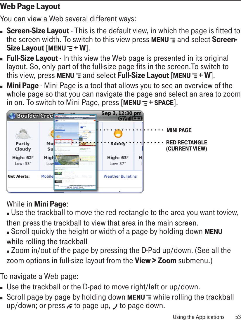 Web Page LayoutYou can view a Web several different ways:n Screen-Size Layout - This is the default view, in which the page is fitted to the screen width. To switch to this view press MENU  and select Screen-Size Layout [MENU  + W]. n Full-Size Layout - In this view the Web page is presented in its original layout. So, only part of the full-size page fits in the screen.To switch to this view, press MENU  and select Full-Size Layout [MENU  + W]. n Mini Page - Mini Page is a tool that allows you to see an overview of the whole page so that you can navigate the page and select an area to zoom in on. To switch to Mini Page, press [MENU  + SPACE]. MINI PAGERED RECTANGLE (CURRENT VIEW)   While in Mini Page: n Use the trackball to move the red rectangle to the area you want toview,  then press the trackball to view that area in the main screen.  n Scroll quickly the height or width of a page by holding down MENU   while rolling the trackball n Zoom in/out of the page by pressing the D-Pad up/down. (See all the  zoom options in full-size layout from the View &gt; Zoom submenu.)To navigate a Web page:n Use the trackball or the D-pad to move right/left or up/down. n Scroll page by page by holding down MENU   while rolling the trackball up/down; or press   to page up,   to page down. Using the Applications  53