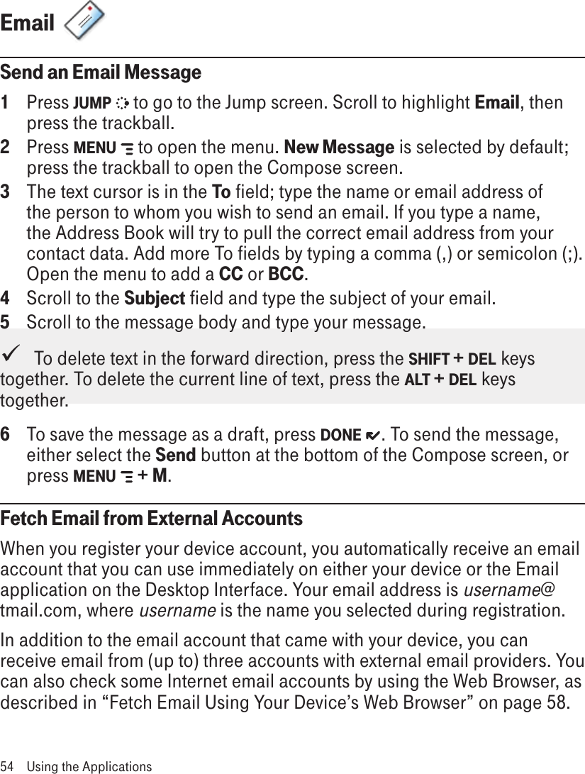 Email  Send an Email Message1  Press JUMP   to go to the Jump screen. Scroll to highlight Email, then press the trackball.2  Press MENU   to open the menu. New Message is selected by default; press the trackball to open the Compose screen.3  The text cursor is in the To field; type the name or email address of the person to whom you wish to send an email. If you type a name, the Address Book will try to pull the correct email address from your contact data. Add more To fields by typing a comma (,) or semicolon (;). Open the menu to add a CC or BCC.4  Scroll to the Subject field and type the subject of your email.5  Scroll to the message body and type your message.   To delete text in the forward direction, press the SHIFT + DEL keys together. To delete the current line of text, press the ALT + DEL keys together.6  To save the message as a draft, press DONE  . To send the message, either select the Send button at the bottom of the Compose screen, or press MENU   + M.Fetch Email from External AccountsWhen you register your device account, you automatically receive an email account that you can use immediately on either your device or the Email application on the Desktop Interface. Your email address is username@tmail.com, where username is the name you selected during registration.In addition to the email account that came with your device, you can receive email from (up to) three accounts with external email providers. You can also check some Internet email accounts by using the Web Browser, as described in “Fetch Email Using Your Device’s Web Browser” on page 58.54  Using the Applications