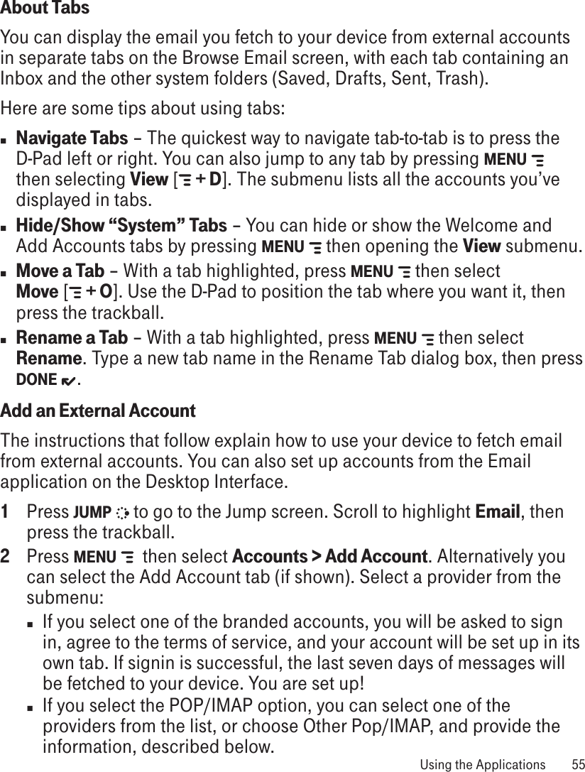 About TabsYou can display the email you fetch to your device from external accounts in separate tabs on the Browse Email screen, with each tab containing an Inbox and the other system folders (Saved, Drafts, Sent, Trash).Here are some tips about using tabs:n Navigate Tabs – The quickest way to navigate tab-to-tab is to press the D-Pad left or right. You can also jump to any tab by pressing MENU   then selecting View [  + D]. The submenu lists all the accounts you’ve displayed in tabs. n Hide/Show “System” Tabs – You can hide or show the Welcome and Add Accounts tabs by pressing MENU   then opening the View submenu.n Move a Tab – With a tab highlighted, press MENU   then select  Move [  + O]. Use the D-Pad to position the tab where you want it, then press the trackball.n Rename a Tab – With a tab highlighted, press MENU   then select Rename. Type a new tab name in the Rename Tab dialog box, then press DONE  .Add an External AccountThe instructions that follow explain how to use your device to fetch email from external accounts. You can also set up accounts from the Email application on the Desktop Interface.1  Press JUMP   to go to the Jump screen. Scroll to highlight Email, then press the trackball.2  Press MENU    then select Accounts &gt; Add Account. Alternatively you can select the Add Account tab (if shown). Select a provider from the submenu:n  If you select one of the branded accounts, you will be asked to sign in, agree to the terms of service, and your account will be set up in its own tab. If signin is successful, the last seven days of messages will be fetched to your device. You are set up!n  If you select the POP/IMAP option, you can select one of the providers from the list, or choose Other Pop/IMAP, and provide the information, described below. Using the Applications  55
