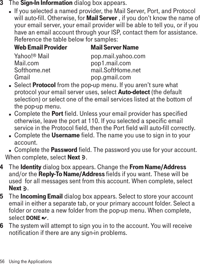 3  The Sign-In Information dialog box appears. n  If you selected a named provider, the Mail Server, Port, and Protocol will auto-fill. Otherwise, for Mail Server , if you don’t know the name of your email server, your email provider will be able to tell you, or if you have an email account through your ISP, contact them for assistance. Reference the table below for samples:Web Email Provider   Mail Server NameYahoo!® Mail      pop.mail.yahoo.com Mail.com      pop1.mail.com Softhome.net      mail.SoftHome.net Gmail        pop.gmail.comn  Select Protocol from the pop-up menu. If you aren’t sure what protocol your email server uses, select Auto-detect (the default selection) or select one of the email services listed at the bottom of the pop-up menu.n  Complete the Port field. Unless your email provider has specified otherwise, leave the port at 110. If you selected a specific email service in the Protocol field, then the Port field will auto-fill correctly.n  Complete the Username field. The name you use to sign in to your account.n Complete the Password field. The password you use for your account.When complete, select Next  . 4  The Identity dialog box appears. Change the From Name/Address and/or the Reply-To Name/Address fields if you want. These will be used  for all messages sent from this account. When complete, select Next .5  The Incoming Email dialog box appears. Select to store your account email in either a separate tab, or your primary account folder. Select a folder or create a new folder from the pop-up menu. When complete, select DONE  .6  The system will attempt to sign you in to the account. You will receive notification if there are any sign-in problems.56  Using the Applications