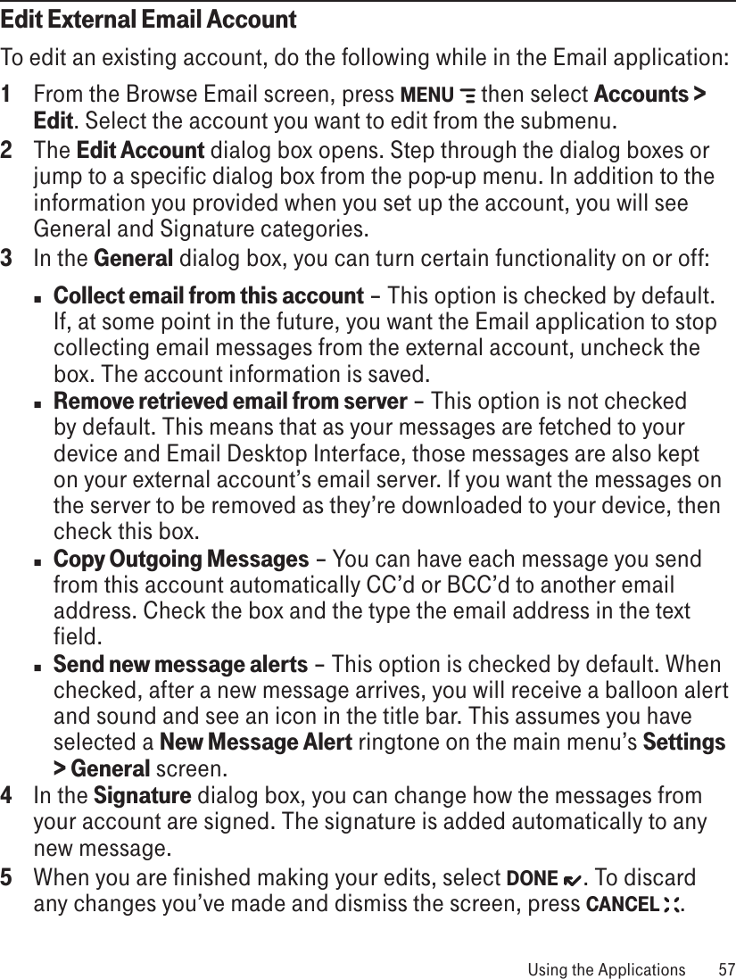 Edit External Email AccountTo edit an existing account, do the following while in the Email application:1  From the Browse Email screen, press MENU   then select Accounts &gt; Edit. Select the account you want to edit from the submenu. 2  The Edit Account dialog box opens. Step through the dialog boxes or jump to a specific dialog box from the pop-up menu. In addition to the information you provided when you set up the account, you will see General and Signature categories.3  In the General dialog box, you can turn certain functionality on or off:n Collect email from this account – This option is checked by default. If, at some point in the future, you want the Email application to stop collecting email messages from the external account, uncheck the box. The account information is saved.n Remove retrieved email from server – This option is not checked by default. This means that as your messages are fetched to your device and Email Desktop Interface, those messages are also kept on your external account’s email server. If you want the messages on the server to be removed as they’re downloaded to your device, then check this box.n Copy Outgoing Messages – You can have each message you send from this account automatically CC’d or BCC’d to another email address. Check the box and the type the email address in the text field.n Send new message alerts – This option is checked by default. When checked, after a new message arrives, you will receive a balloon alert and sound and see an icon in the title bar. This assumes you have selected a New Message Alert ringtone on the main menu’s Settings &gt; General screen.4  In the Signature dialog box, you can change how the messages from your account are signed. The signature is added automatically to any new message.5  When you are finished making your edits, select DONE  . To discard any changes you’ve made and dismiss the screen, press CANCEL  . Using the Applications  57