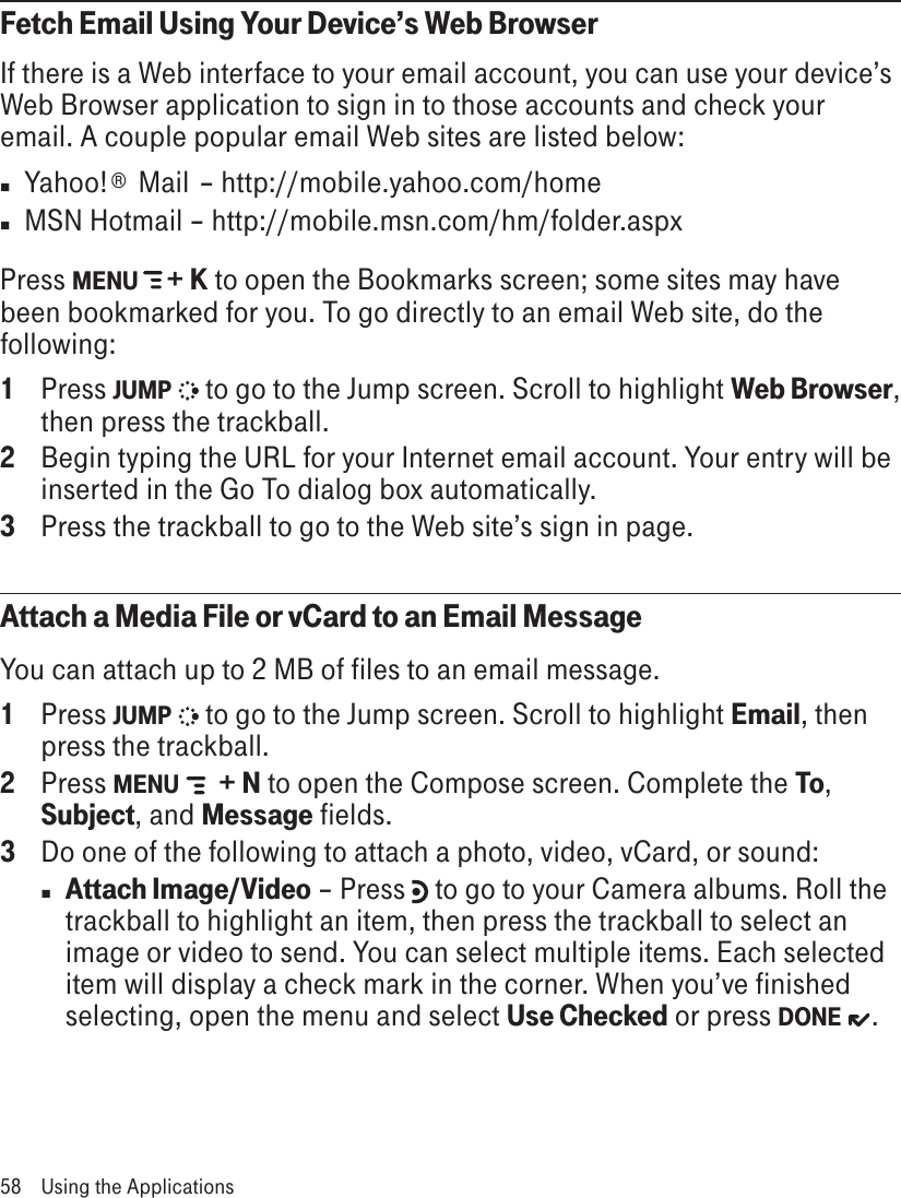 Fetch Email Using Your Device’s Web BrowserIf there is a Web interface to your email account, you can use your device’s Web Browser application to sign in to those accounts and check your email. A couple popular email Web sites are listed below:n  Yahoo!®  Mail  – http://mobile.yahoo.com/homen  MSN Hotmail – http://mobile.msn.com/hm/folder.aspxPress MENU   + K to open the Bookmarks screen; some sites may have been bookmarked for you. To go directly to an email Web site, do the following:1  Press JUMP   to go to the Jump screen. Scroll to highlight Web Browser, then press the trackball.2  Begin typing the URL for your Internet email account. Your entry will be inserted in the Go To dialog box automatically.3  Press the trackball to go to the Web site’s sign in page.Attach a Media File or vCard to an Email MessageYou can attach up to 2 MB of files to an email message.1  Press JUMP   to go to the Jump screen. Scroll to highlight Email, then press the trackball.2  Press MENU   + N to open the Compose screen. Complete the To, Subject, and Message fields.3  Do one of the following to attach a photo, video, vCard, or sound:n Attach Image/Video – Press   to go to your Camera albums. Roll the trackball to highlight an item, then press the trackball to select an image or video to send. You can select multiple items. Each selected item will display a check mark in the corner. When you’ve finished selecting, open the menu and select Use Checked or press DONE  .58  Using the Applications