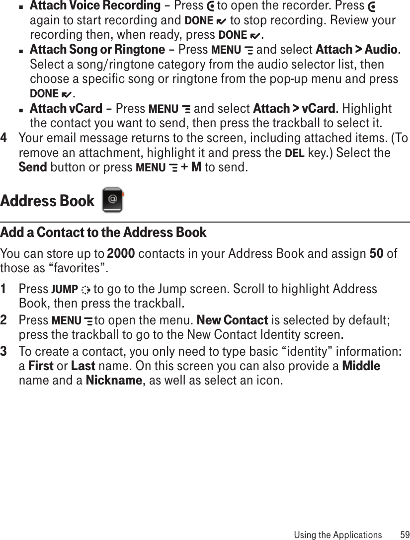 n Attach Voice Recording – Press   to open the recorder. Press   again to start recording and DONE   to stop recording. Review your recording then, when ready, press DONE  . n Attach Song or Ringtone – Press MENU   and select Attach &gt; Audio. Select a song/ringtone category from the audio selector list, then choose a specific song or ringtone from the pop-up menu and press DONE  .  n Attach vCard – Press MENU   and select Attach &gt; vCard. Highlight the contact you want to send, then press the trackball to select it.4  Your email message returns to the screen, including attached items. (To remove an attachment, highlight it and press the DEL key.) Select the Send button or press MENU   + M to send.Address Book  Add a Contact to the Address BookYou can store up to 2000 contacts in your Address Book and assign 50 of those as “favorites”.1  Press JUMP   to go to the Jump screen. Scroll to highlight Address Book, then press the trackball.2  Press MENU  to open the menu. New Contact is selected by default; press the trackball to go to the New Contact Identity screen.3  To create a contact, you only need to type basic “identity” information: a First or Last name. On this screen you can also provide a Middle name and a Nickname, as well as select an icon.  Using the Applications  59