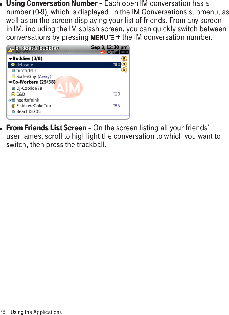 n Using Conversation Number – Each open IM conversation has a number (0-9), which is displayed  in the IM Conversations submenu, as well as on the screen displaying your list of friends. From any screen in IM, including the IM splash screen, you can quickly switch between conversations by pressing MENU   + the IM conversation number.                 n From Friends List Screen – On the screen listing all your friends’ usernames, scroll to highlight the conversation to which you want to switch, then press the trackball.76  Using the Applications