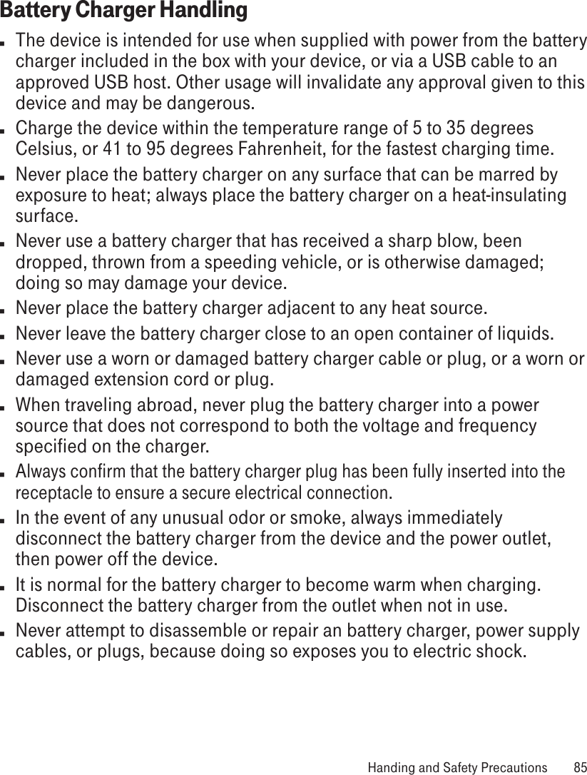 Battery Charger Handlingn  The device is intended for use when supplied with power from the battery charger included in the box with your device, or via a USB cable to an approved USB host. Other usage will invalidate any approval given to this device and may be dangerous. n  Charge the device within the temperature range of 5 to 35 degrees Celsius, or 41 to 95 degrees Fahrenheit, for the fastest charging time.n  Never place the battery charger on any surface that can be marred by exposure to heat; always place the battery charger on a heat-insulating surface. n  Never use a battery charger that has received a sharp blow, been dropped, thrown from a speeding vehicle, or is otherwise damaged; doing so may damage your device.n  Never place the battery charger adjacent to any heat source.n  Never leave the battery charger close to an open container of liquids.n  Never use a worn or damaged battery charger cable or plug, or a worn or damaged extension cord or plug.n  When traveling abroad, never plug the battery charger into a power source that does not correspond to both the voltage and frequency specified on the charger.n Always confirm that the battery charger plug has been fully inserted into the receptacle to ensure a secure electrical connection.n  In the event of any unusual odor or smoke, always immediately disconnect the battery charger from the device and the power outlet, then power off the device.n  It is normal for the battery charger to become warm when charging. Disconnect the battery charger from the outlet when not in use.n  Never attempt to disassemble or repair an battery charger, power supply cables, or plugs, because doing so exposes you to electric shock. Handing and Safety Precautions  85