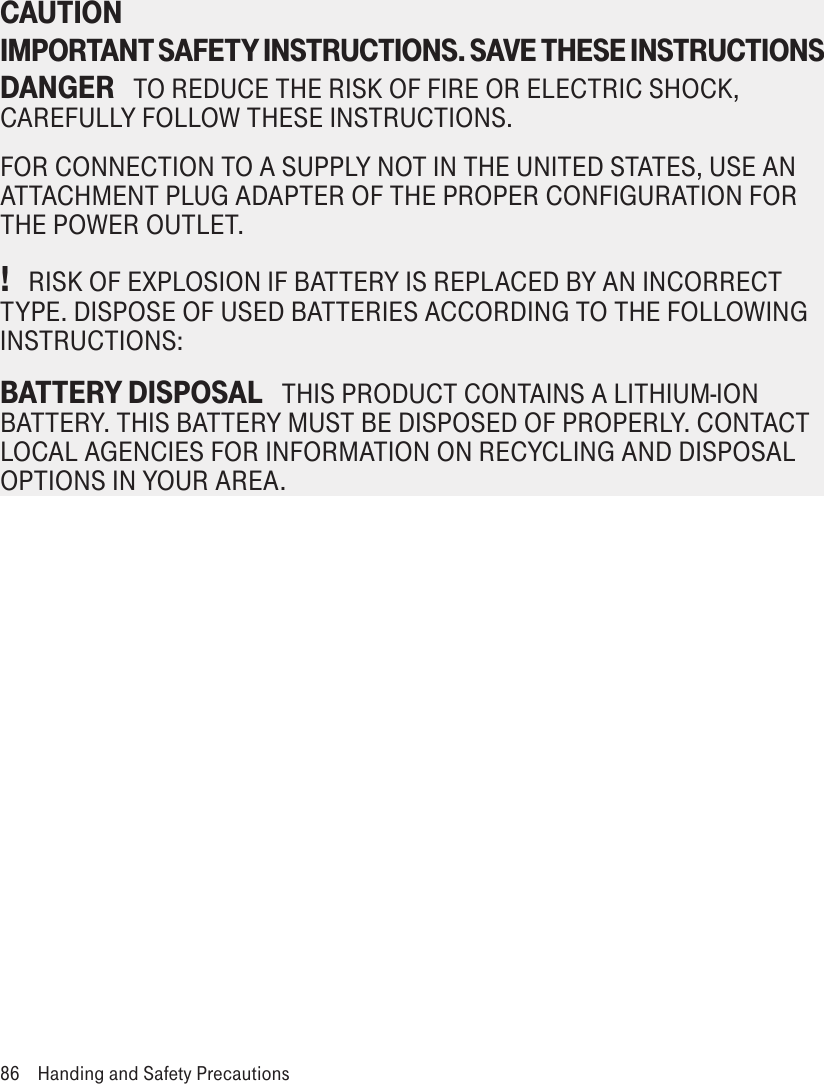 CAUTION IMPORTANT SAFETY INSTRUCTIONS. SAVE THESE INSTRUCTIONS DANGER   TO REDUCE THE RISK OF FIRE OR ELECTRIC SHOCK, CAREFULLY FOLLOW THESE INSTRUCTIONS. FOR CONNECTION TO A SUPPLY NOT IN THE UNITED STATES, USE AN ATTACHMENT PLUG ADAPTER OF THE PROPER CONFIGURATION FOR THE POWER OUTLET.!   RISK OF EXPLOSION IF BATTERY IS REPLACED BY AN INCORRECT TYPE. DISPOSE OF USED BATTERIES ACCORDING TO THE FOLLOWING INSTRUCTIONS:BATTERY DISPOSAL   THIS PRODUCT CONTAINS A LITHIUM-ION BATTERY. THIS BATTERY MUST BE DISPOSED OF PROPERLY. CONTACT LOCAL AGENCIES FOR INFORMATION ON RECYCLING AND DISPOSAL OPTIONS IN YOUR AREA.86  Handing and Safety Precautions