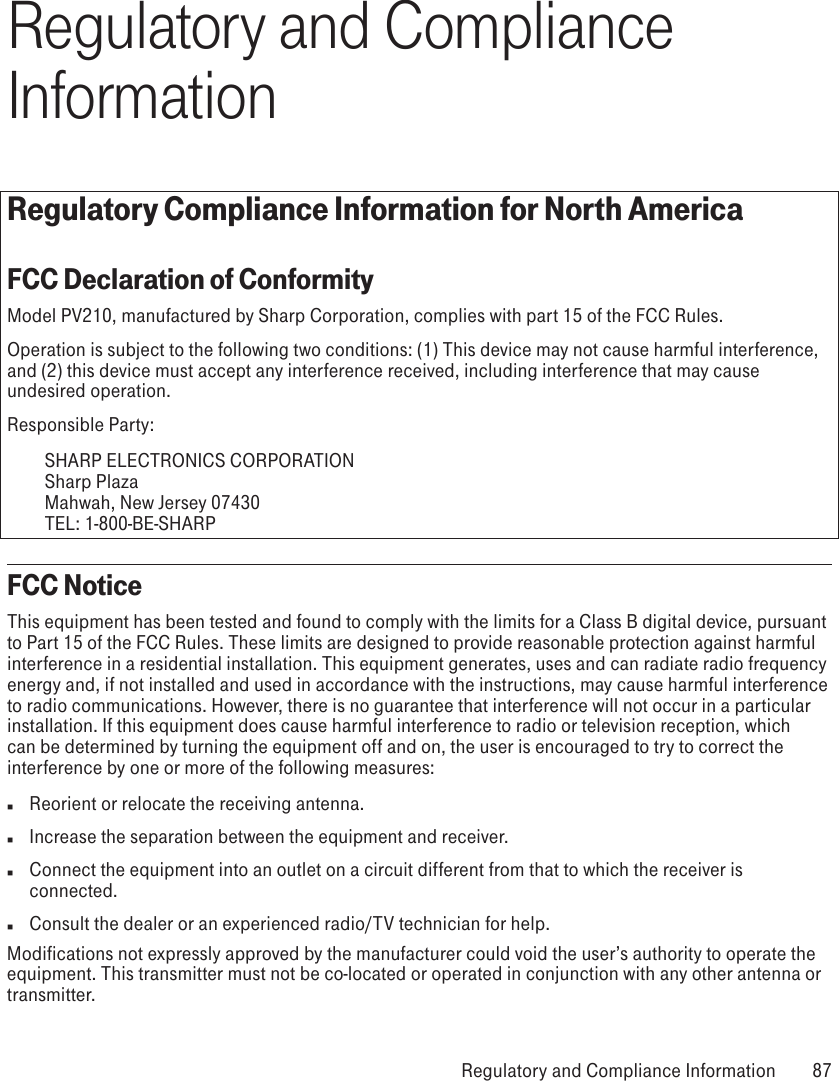Regulatory and Compliance InformationRegulatory Compliance Information for North AmericaFCC Declaration of ConformityModel PV210, manufactured by Sharp Corporation, complies with part 15 of the FCC Rules.Operation is subject to the following two conditions: (1) This device may not cause harmful interference, and (2) this device must accept any interference received, including interference that may cause undesired operation.Responsible Party:    SHARP ELECTRONICS CORPORATION   Sharp Plaza   Mahwah, New Jersey 07430   TEL: 1-800-BE-SHARPFCC NoticeThis equipment has been tested and found to comply with the limits for a Class B digital device, pursuant to Part 15 of the FCC Rules. These limits are designed to provide reasonable protection against harmful interference in a residential installation. This equipment generates, uses and can radiate radio frequency energy and, if not installed and used in accordance with the instructions, may cause harmful interference to radio communications. However, there is no guarantee that interference will not occur in a particular installation. If this equipment does cause harmful interference to radio or television reception, which can be determined by turning the equipment off and on, the user is encouraged to try to correct the interference by one or more of the following measures:n  Reorient or relocate the receiving antenna.n  Increase the separation between the equipment and receiver.n  Connect the equipment into an outlet on a circuit different from that to which the receiver is connected.n  Consult the dealer or an experienced radio/TV technician for help.Modifications not expressly approved by the manufacturer could void the user’s authority to operate the equipment. This transmitter must not be co-located or operated in conjunction with any other antenna or transmitter. Regulatory and Compliance Information  87