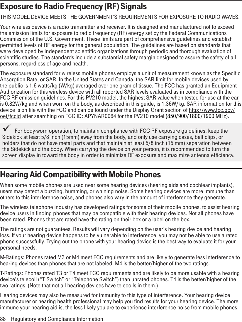 Exposure to Radio Frequency (RF) SignalsTHIS MODEL DEVICE MEETS THE GOVERNMENT’S REQUIREMENTS FOR EXPOSURE TO RADIO WAVES.Your wireless device is a radio transmitter and receiver. It is designed and manufactured not to exceed the emission limits for exposure to radio frequency (RF) energy set by the Federal Communications Commission of the U.S. Government. These limits are part of comprehensive guidelines and establish permitted levels of RF energy for the general population. The guidelines are based on standards that were developed by independent scientific organizations through periodic and thorough evaluation of scientific studies. The standards include a substantial safety margin designed to assure the safety of all persons, regardless of age and health.The exposure standard for wireless mobile phones employs a unit of measurement known as the Specific Absorption Rate, or SAR. In the United States and Canada, the SAR limit for mobile devices used by the public is 1.6 watts/kg (W/kg) averaged over one gram of tissue. The FCC has granted an Equipment Authorization for this wireless device with all reported SAR levels evaluated as in compliance with the FCC RF emission guidelines. For this PV210 model, the highest SAR value when tested for use at the ear is 0.82W/kg and when worn on the body, as described in this guide, is 1.36W/kg. SAR information for this device is on file with the FCC and can be found under the Display Grant section of http://www.fcc.gov/oet/fccid after searching on FCC ID: APYNAR0064 for the PV210 model (850/900/1800/1900 MHz).   For body-worn operation, to maintain compliance with FCC RF exposure guidelines, keep the Sidekick at least 5/8 inch (15mm) away from the body, and only use carrying cases, belt clips, or holders that do not have metal parts and that maintain at least 5/8 inch (15 mm) separation between the Sidekick and the body. When carrying the device on your person, it is recommended to turn the screen display in toward the body in order to minimize RF exposure and maximize antenna efficiency.Hearing Aid Compatibility with Mobile PhonesWhen some mobile phones are used near some hearing devices (hearing aids and cochlear implants), users may detect a buzzing, humming, or whining noise. Some hearing devices are more immune than others to this interference noise, and phones also vary in the amount of interference they generate.The wireless telephone industry has developed ratings for some of their mobile phones, to assist hearing device users in finding phones that may be compatible with their hearing devices. Not all phones have been rated. Phones that are rated have the rating on their box or a label on the box.The ratings are not guarantees. Results will vary depending on the user’s hearing device and hearing loss. If your hearing device happens to be vulnerable to interference, you may not be able to use a rated phone successfully. Trying out the phone with your hearing device is the best way to evaluate it for your personal needs.M-Ratings: Phones rated M3 or M4 meet FCC requirements and are likely to generate less interference to hearing devices than phones that are not labeled. M4 is the better/higher of the two ratings.T-Ratings: Phones rated T3 or T4 meet FCC requirements and are likely to be more usable with a hearing device’s telecoil (“T Switch” or “Telephone Switch”) than unrated phones. T4 is the better/higher of the two ratings. (Note that not all hearing devices have telecoils in them.)Hearing devices may also be measured for immunity to this type of interference. Your hearing device manufacturer or hearing health professional may help you find results for your hearing device. The more immune your hearing aid is, the less likely you are to experience interference noise from mobile phones.88  Regulatory and Compliance Information