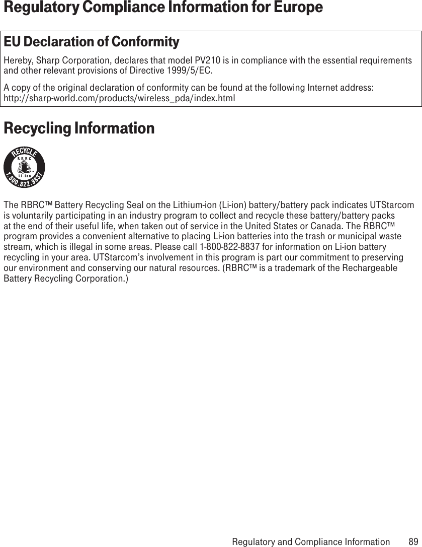 Regulatory Compliance Information for EuropeEU Declaration of ConformityHereby, Sharp Corporation, declares that model PV210 is in compliance with the essential requirements and other relevant provisions of Directive 1999/5/EC.A copy of the original declaration of conformity can be found at the following Internet address:  http://sharp-world.com/products/wireless_pda/index.htmlRecycling InformationThe RBRC™ Battery Recycling Seal on the Lithium-ion (Li-ion) battery/battery pack indicates UTStarcom is voluntarily participating in an industry program to collect and recycle these battery/battery packs at the end of their useful life, when taken out of service in the United States or Canada. The RBRC™ program provides a convenient alternative to placing Li-ion batteries into the trash or municipal waste stream, which is illegal in some areas. Please call 1-800-822-8837 for information on Li-ion battery recycling in your area. UTStarcom’s involvement in this program is part our commitment to preserving our environment and conserving our natural resources. (RBRC™ is a trademark of the Rechargeable Battery Recycling Corporation.) Regulatory and Compliance Information  89