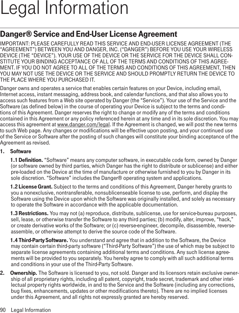 Legal InformationDanger® Service and End-User License AgreementIMPORTANT: PLEASE CAREFULLY READ THIS SERVICE AND END-USER LICENSE AGREEMENT (THE “AGREEMENT”) BETWEEN YOU AND DANGER, INC. (“DANGER”) BEFORE YOU USE YOUR WIRELESS DEVICE (THE “DEVICE”). YOUR USE OF THE DEVICE OR THE SERVICE FOR THE DEVICE SHALL CON-STITUTE YOUR BINDING ACCEPTANCE OF ALL OF THE TERMS AND CONDITIONS OF THIS AGREE-MENT. IF YOU DO NOT AGREE TO ALL OF THE TERMS AND CONDITIONS OF THIS AGREEMENT, THEN YOU MAY NOT USE THE DEVICE OR THE SERVICE AND SHOULD PROMPTLY RETURN THE DEVICE TO THE PLACE WHERE YOU PURCHASED IT.Danger owns and operates a service that enables certain features on your Device, including email, Internet access, instant messaging, address book, and calendar functions, and that also allows you to access such features from a Web site operated by Danger (the “Service”). Your use of the Service and the Software (as defined below) in the course of operating your Device is subject to the terms and condi-tions of this Agreement. Danger reserves the right to change or modify any of the terms and conditions contained in this Agreement or any policy referenced herein at any time and in its sole discretion. You may access this agreement at www.danger.com/legal. If the Agreement is changed, we will post the new terms to such Web page. Any changes or modifications will be effective upon posting, and your continued use of the Service or Software after the posting of such changes will constitute your binding acceptance of the Agreement as revised.1.   Software 1.1 Definition. “Software” means any computer software, in executable code form, owned by Danger (or software owned by third parties, which Danger has the right to distribute or sublicense) and either pre-loaded on the Device at the time of manufacture or otherwise furnished to you by Danger in its sole discretion. “Software” includes the Danger® operating system and applications. 1.2 License Grant. Subject to the terms and conditions of this Agreement, Danger hereby grants to you a nonexclusive, nontransferable, nonsublicenseable license to use, perform, and display the Software using the Device upon which the Software was originally installed, and solely as necessary to operate the Software in accordance with the applicable documentation. 1.3 Restrictions. You may not (a) reproduce, distribute, sublicense, use for service-bureau purposes, sell, lease, or otherwise transfer the Software to any third parties; (b) modify, alter, improve, “hack,” or create derivative works of the Software; or (c) reverse-engineer, decompile, disassemble, reverse-assemble, or otherwise attempt to derive the source code of the Software. 1.4 Third-Party Software. You understand and agree that in addition to the Software, the Device may contain certain third-party software (“Third-Party Software”) the use of which may be subject to separate license agreements containing additional terms and conditions. Any such license agree-ments will be provided to you separately. You hereby agree to comply with all such additional terms and conditions in your use of the Third-Party Software.2.   Ownership. The Software is licensed to you, not sold. Danger and its licensors retain exclusive owner-ship of all proprietary rights, including all patent, copyright, trade secret, trademark and other intel-lectual property rights worldwide, in and to the Service and the Software (including any corrections, bug fixes, enhancements, updates or other modifications thereto). There are no implied licenses under this Agreement, and all rights not expressly granted are hereby reserved.90  Legal Information