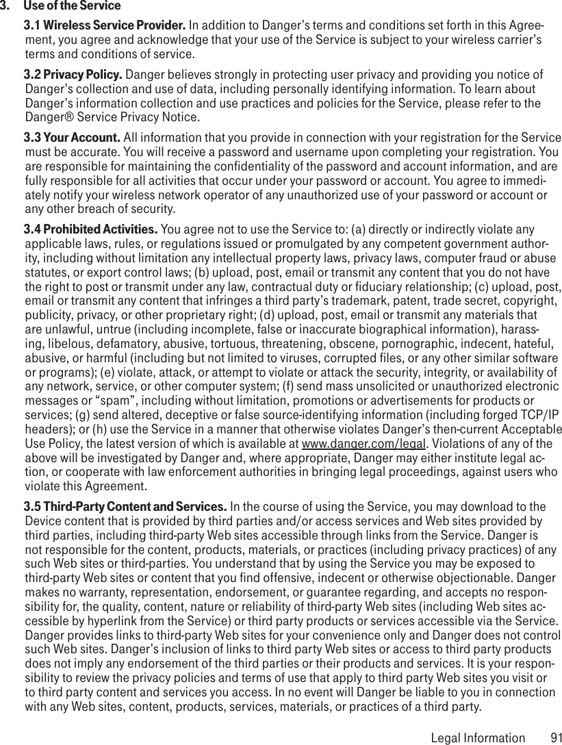 3.   Use of the Service 3.1 Wireless Service Provider. In addition to Danger’s terms and conditions set forth in this Agree-ment, you agree and acknowledge that your use of the Service is subject to your wireless carrier’s terms and conditions of service. 3.2 Privacy Policy. Danger believes strongly in protecting user privacy and providing you notice of Danger’s collection and use of data, including personally identifying information. To learn about Danger’s information collection and use practices and policies for the Service, please refer to the Danger® Service Privacy Notice. 3.3 Your Account. All information that you provide in connection with your registration for the Service must be accurate. You will receive a password and username upon completing your registration. You are responsible for maintaining the confidentiality of the password and account information, and are fully responsible for all activities that occur under your password or account. You agree to immedi-ately notify your wireless network operator of any unauthorized use of your password or account or any other breach of security. 3.4 Prohibited Activities. You agree not to use the Service to: (a) directly or indirectly violate any applicable laws, rules, or regulations issued or promulgated by any competent government author-ity, including without limitation any intellectual property laws, privacy laws, computer fraud or abuse statutes, or export control laws; (b) upload, post, email or transmit any content that you do not have the right to post or transmit under any law, contractual duty or fiduciary relationship; (c) upload, post, email or transmit any content that infringes a third party’s trademark, patent, trade secret, copyright, publicity, privacy, or other proprietary right; (d) upload, post, email or transmit any materials that are unlawful, untrue (including incomplete, false or inaccurate biographical information), harass-ing, libelous, defamatory, abusive, tortuous, threatening, obscene, pornographic, indecent, hateful, abusive, or harmful (including but not limited to viruses, corrupted files, or any other similar software or programs); (e) violate, attack, or attempt to violate or attack the security, integrity, or availability of any network, service, or other computer system; (f) send mass unsolicited or unauthorized electronic messages or “spam”, including without limitation, promotions or advertisements for products or services; (g) send altered, deceptive or false source-identifying information (including forged TCP/IP headers); or (h) use the Service in a manner that otherwise violates Danger’s then-current Acceptable Use Policy, the latest version of which is available at www.danger.com/legal. Violations of any of the above will be investigated by Danger and, where appropriate, Danger may either institute legal ac-tion, or cooperate with law enforcement authorities in bringing legal proceedings, against users who violate this Agreement. 3.5 Third-Party Content and Services. In the course of using the Service, you may download to the Device content that is provided by third parties and/or access services and Web sites provided by third parties, including third-party Web sites accessible through links from the Service. Danger is not responsible for the content, products, materials, or practices (including privacy practices) of any such Web sites or third-parties. You understand that by using the Service you may be exposed to third-party Web sites or content that you find offensive, indecent or otherwise objectionable. Danger makes no warranty, representation, endorsement, or guarantee regarding, and accepts no respon-sibility for, the quality, content, nature or reliability of third-party Web sites (including Web sites ac-cessible by hyperlink from the Service) or third party products or services accessible via the Service. Danger provides links to third-party Web sites for your convenience only and Danger does not control such Web sites. Danger’s inclusion of links to third party Web sites or access to third party products does not imply any endorsement of the third parties or their products and services. It is your respon-sibility to review the privacy policies and terms of use that apply to third party Web sites you visit or to third party content and services you access. In no event will Danger be liable to you in connection with any Web sites, content, products, services, materials, or practices of a third party. Legal Information  91
