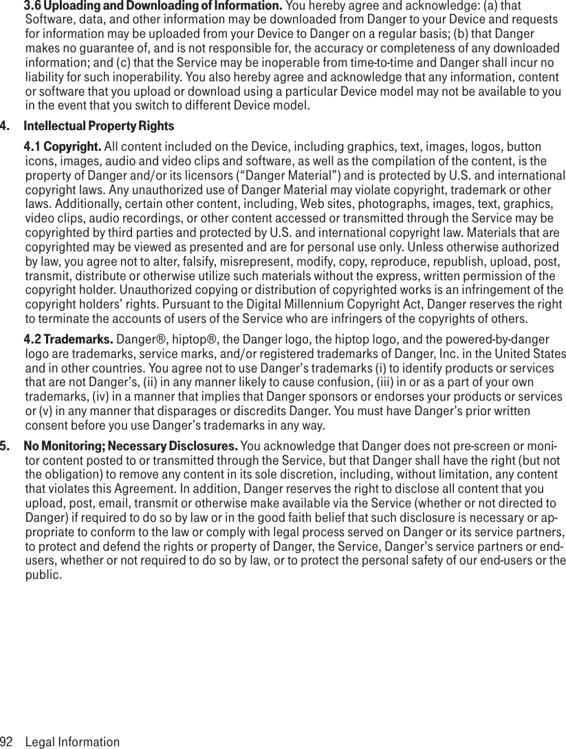  3.6 Uploading and Downloading of Information. You hereby agree and acknowledge: (a) that Software, data, and other information may be downloaded from Danger to your Device and requests for information may be uploaded from your Device to Danger on a regular basis; (b) that Danger makes no guarantee of, and is not responsible for, the accuracy or completeness of any downloaded information; and (c) that the Service may be inoperable from time-to-time and Danger shall incur no liability for such inoperability. You also hereby agree and acknowledge that any information, content or software that you upload or download using a particular Device model may not be available to you in the event that you switch to different Device model.4.  Intellectual Property Rights 4.1 Copyright. All content included on the Device, including graphics, text, images, logos, button icons, images, audio and video clips and software, as well as the compilation of the content, is the property of Danger and/or its licensors (“Danger Material”) and is protected by U.S. and international copyright laws. Any unauthorized use of Danger Material may violate copyright, trademark or other laws. Additionally, certain other content, including, Web sites, photographs, images, text, graphics, video clips, audio recordings, or other content accessed or transmitted through the Service may be copyrighted by third parties and protected by U.S. and international copyright law. Materials that are copyrighted may be viewed as presented and are for personal use only. Unless otherwise authorized by law, you agree not to alter, falsify, misrepresent, modify, copy, reproduce, republish, upload, post, transmit, distribute or otherwise utilize such materials without the express, written permission of the copyright holder. Unauthorized copying or distribution of copyrighted works is an infringement of the copyright holders’ rights. Pursuant to the Digital Millennium Copyright Act, Danger reserves the right to terminate the accounts of users of the Service who are infringers of the copyrights of others. 4.2 Trademarks. Danger®, hiptop®, the Danger logo, the hiptop logo, and the powered-by-danger logo are trademarks, service marks, and/or registered trademarks of Danger, Inc. in the United States and in other countries. You agree not to use Danger’s trademarks (i) to identify products or services that are not Danger’s, (ii) in any manner likely to cause confusion, (iii) in or as a part of your own trademarks, (iv) in a manner that implies that Danger sponsors or endorses your products or services or (v) in any manner that disparages or discredits Danger. You must have Danger’s prior written consent before you use Danger’s trademarks in any way.5.   No Monitoring; Necessary Disclosures. You acknowledge that Danger does not pre-screen or moni-tor content posted to or transmitted through the Service, but that Danger shall have the right (but not the obligation) to remove any content in its sole discretion, including, without limitation, any content that violates this Agreement. In addition, Danger reserves the right to disclose all content that you upload, post, email, transmit or otherwise make available via the Service (whether or not directed to Danger) if required to do so by law or in the good faith belief that such disclosure is necessary or ap-propriate to conform to the law or comply with legal process served on Danger or its service partners, to protect and defend the rights or property of Danger, the Service, Danger’s service partners or end-users, whether or not required to do so by law, or to protect the personal safety of our end-users or the public.92  Legal Information