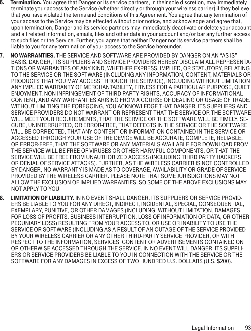 6.  Termination. You agree that Danger or its service partners, in their sole discretion, may immediately terminate your access to the Service (whether directly or through your wireless carrier) if they believe that you have violated the terms and conditions of this Agreement. You agree that any termination of your access to the Service may be effected without prior notice, and acknowledge and agree that, upon termination, Danger and its service partners may immediately deactivate or delete your account and all related information, emails, files and other data in your account and/or bar any further access to such files or the Service. Further, you agree that neither Danger nor its service partners shall be liable to you for any termination of your access to the Service hereunder.7.  NO WARRANTIES. THE SERVICE AND SOFTWARE ARE PROVIDED BY DANGER ON AN “AS IS” BASIS. DANGER, ITS SUPPLIERS AND SERVICE PROVIDERS HEREBY DISCLAIM ALL REPRESENTA-TIONS OR WARRANTIES OF ANY KIND, WHETHER EXPRESS, IMPLIED, OR STATUTORY, RELATING TO THE SERVICE OR THE SOFTWARE (INCLUDING ANY INFORMATION, CONTENT, MATERIALS OR PRODUCTS THAT YOU MAY ACCESS THROUGH THE SERVICE), INCLUDING WITHOUT LIMITATION ANY IMPLIED WARRANTY OF MERCHANTABILITY, FITNESS FOR A PARTICULAR PURPOSE, QUIET ENJOYMENT, NON-INFRINGEMENT OF THIRD PARTY RIGHTS, ACCURACY OF INFORMATIONAL CONTENT, AND ANY WARRANTIES ARISING FROM A COURSE OF DEALING OR USAGE OF TRADE. WITHOUT LIMITING THE FOREGOING, YOU ACKNOWLEDGE THAT DANGER, ITS SUPPLIERS AND SERVICE PROVIDERS DO NOT WARRANT OR REPRESENT THAT THE SERVICE OR THE SOFTWARE WILL MEET YOUR REQUIREMENTS, THAT THE SERVICE OR THE SOFTWARE WILL BE TIMELY, SE-CURE, UNINTERRUPTED, OR ERROR-FREE, THAT DEFECTS IN THE SERVICE OR THE SOFTWARE WILL BE CORRECTED, THAT ANY CONTENT OR INFORMATION CONTAINED IN THE SERVICE OR ACCESSED THROUGH YOUR USE OF THE DEVICE WILL BE ACCURATE, COMPLETE, RELIABLE, OR ERROR-FREE, THAT THE SOFTWARE OR ANY MATERIALS AVAILABLE FOR DOWNLOAD FROM THE SERVICE WILL BE FREE OF VIRUSES OR OTHER HARMFUL COMPONENTS, OR THAT THE SERVICE WILL BE FREE FROM UNAUTHORIZED ACCESS (INCLUDING THIRD PARTY HACKERS OR DENIAL OF SERVICE ATTACKS). FURTHER, AS THE WIRELESS CARRIER IS NOT CONTROLLED BY DANGER, NO WARRANTY IS MADE AS TO COVERAGE, AVAILABILITY OR GRADE OF SERVICE PROVIDED BY THE WIRELESS CARRIER. PLEASE NOTE THAT SOME JURISDICTIONS MAY NOT ALLOW THE EXCLUSION OF IMPLIED WARRANTIES, SO SOME OF THE ABOVE EXCLUSIONS MAY NOT APPLY TO YOU.8.  LIMITATION OF LIABILITY. IN NO EVENT SHALL DANGER, ITS SUPPLIERS OR SERVICE PROVID-ERS BE LIABLE TO YOU FOR ANY DIRECT, INDIRECT, INCIDENTAL, SPECIAL, CONSEQUENTIAL, EXEMPLARY, PUNITIVE, OR OTHER DAMAGES (INCLUDING, WITHOUT LIMITATION, DAMAGES FOR LOSS OF PROFITS, BUSINESS INTERRUPTION, LOSS OF INFORMATION OR DATA, OR OTHER PECUNIARY LOSS) RESULTING FROM YOUR ACCESS TO, OR USE OR INABILITY TO USE THE SERVICE OR SOFTWARE (INCLUDING AS A RESULT OF AN OUTAGE OF THE SERVICE PROVIDED BY YOUR WIRELESS CARRIER OR ANY OTHER THIRD-PARTY SERVICE PROVIDER, OR WITH RESPECT TO THE INFORMATION, SERVICES, CONTENT OR ADVERTISEMENTS CONTAINED ON OR OTHERWISE ACCESSED THROUGH THE SERVICE. IN NO EVENT WILL DANGER, ITS SUPPLI-ERS OR SERVICE PROVIDERS BE LIABLE TO YOU IN CONNECTION WITH THE SERVICE OR THE SOFTWARE FOR ANY DAMAGES IN EXCESS OF TWO HUNDRED U.S. DOLLARS (U.S. $200). Legal Information  93