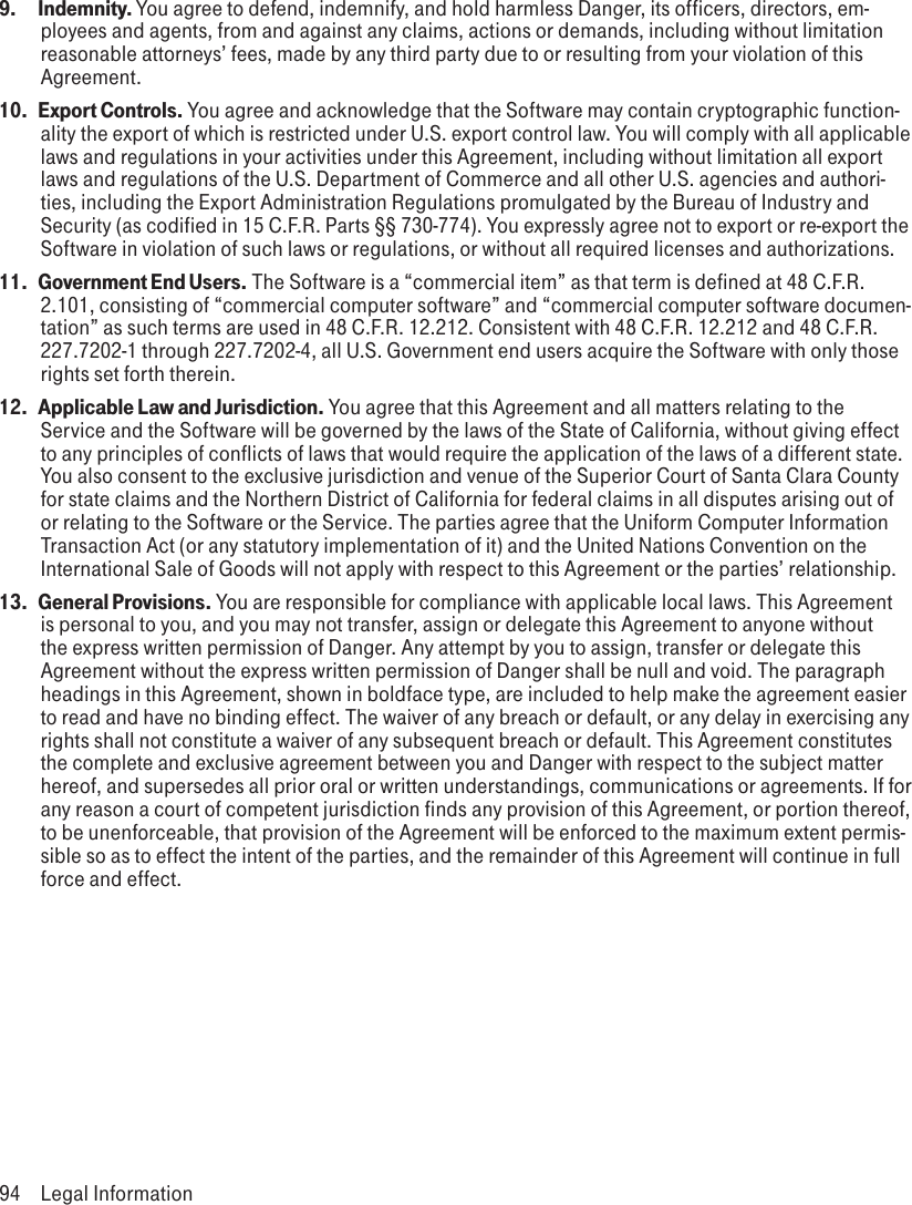 9.  Indemnity. You agree to defend, indemnify, and hold harmless Danger, its officers, directors, em-ployees and agents, from and against any claims, actions or demands, including without limitation reasonable attorneys’ fees, made by any third party due to or resulting from your violation of this Agreement.10.  Export Controls. You agree and acknowledge that the Software may contain cryptographic function-ality the export of which is restricted under U.S. export control law. You will comply with all applicable laws and regulations in your activities under this Agreement, including without limitation all export laws and regulations of the U.S. Department of Commerce and all other U.S. agencies and authori-ties, including the Export Administration Regulations promulgated by the Bureau of Industry and Security (as codified in 15 C.F.R. Parts §§ 730-774). You expressly agree not to export or re-export the Software in violation of such laws or regulations, or without all required licenses and authorizations.11.  Government End Users. The Software is a “commercial item” as that term is defined at 48 C.F.R. 2.101, consisting of “commercial computer software” and “commercial computer software documen-tation” as such terms are used in 48 C.F.R. 12.212. Consistent with 48 C.F.R. 12.212 and 48 C.F.R. 227.7202-1 through 227.7202-4, all U.S. Government end users acquire the Software with only those rights set forth therein.12.  Applicable Law and Jurisdiction. You agree that this Agreement and all matters relating to the Service and the Software will be governed by the laws of the State of California, without giving effect to any principles of conflicts of laws that would require the application of the laws of a different state. You also consent to the exclusive jurisdiction and venue of the Superior Court of Santa Clara County for state claims and the Northern District of California for federal claims in all disputes arising out of or relating to the Software or the Service. The parties agree that the Uniform Computer Information Transaction Act (or any statutory implementation of it) and the United Nations Convention on the International Sale of Goods will not apply with respect to this Agreement or the parties’ relationship.13.  General Provisions. You are responsible for compliance with applicable local laws. This Agreement is personal to you, and you may not transfer, assign or delegate this Agreement to anyone without the express written permission of Danger. Any attempt by you to assign, transfer or delegate this Agreement without the express written permission of Danger shall be null and void. The paragraph headings in this Agreement, shown in boldface type, are included to help make the agreement easier to read and have no binding effect. The waiver of any breach or default, or any delay in exercising any rights shall not constitute a waiver of any subsequent breach or default. This Agreement constitutes the complete and exclusive agreement between you and Danger with respect to the subject matter hereof, and supersedes all prior oral or written understandings, communications or agreements. If for any reason a court of competent jurisdiction finds any provision of this Agreement, or portion thereof, to be unenforceable, that provision of the Agreement will be enforced to the maximum extent permis-sible so as to effect the intent of the parties, and the remainder of this Agreement will continue in full force and effect.94  Legal Information