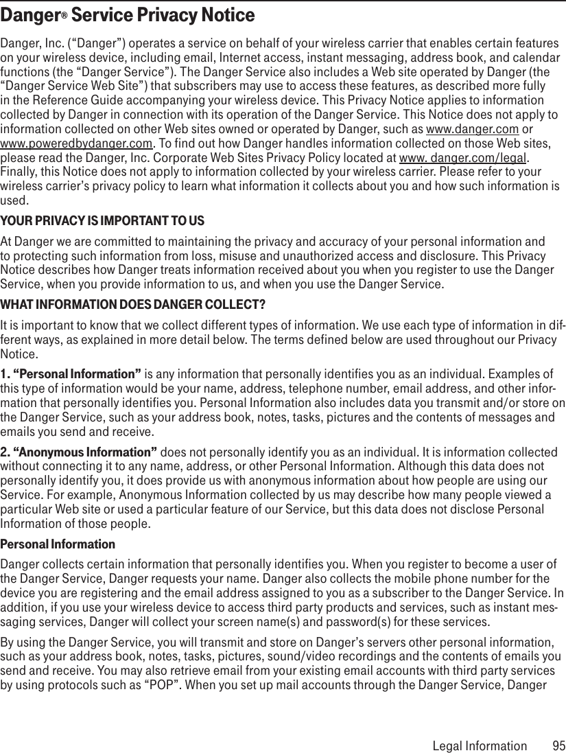 Danger® Service Privacy NoticeDanger, Inc. (“Danger”) operates a service on behalf of your wireless carrier that enables certain features on your wireless device, including email, Internet access, instant messaging, address book, and calendar functions (the “Danger Service”). The Danger Service also includes a Web site operated by Danger (the “Danger Service Web Site”) that subscribers may use to access these features, as described more fully in the Reference Guide accompanying your wireless device. This Privacy Notice applies to information collected by Danger in connection with its operation of the Danger Service. This Notice does not apply to information collected on other Web sites owned or operated by Danger, such as www.danger.com or  www.poweredbydanger.com. To find out how Danger handles information collected on those Web sites, please read the Danger, Inc. Corporate Web Sites Privacy Policy located at www. danger.com/legal. Finally, this Notice does not apply to information collected by your wireless carrier. Please refer to your wireless carrier’s privacy policy to learn what information it collects about you and how such information is used.YOUR PRIVACY IS IMPORTANT TO USAt Danger we are committed to maintaining the privacy and accuracy of your personal information and to protecting such information from loss, misuse and unauthorized access and disclosure. This Privacy Notice describes how Danger treats information received about you when you register to use the Danger Service, when you provide information to us, and when you use the Danger Service.WHAT INFORMATION DOES DANGER COLLECT?It is important to know that we collect different types of information. We use each type of information in dif-ferent ways, as explained in more detail below. The terms defined below are used throughout our Privacy Notice.1. “Personal Information” is any information that personally identifies you as an individual. Examples of this type of information would be your name, address, telephone number, email address, and other infor-mation that personally identifies you. Personal Information also includes data you transmit and/or store on the Danger Service, such as your address book, notes, tasks, pictures and the contents of messages and emails you send and receive.2. “Anonymous Information” does not personally identify you as an individual. It is information collected without connecting it to any name, address, or other Personal Information. Although this data does not personally identify you, it does provide us with anonymous information about how people are using our Service. For example, Anonymous Information collected by us may describe how many people viewed a particular Web site or used a particular feature of our Service, but this data does not disclose Personal Information of those people.Personal InformationDanger collects certain information that personally identifies you. When you register to become a user of the Danger Service, Danger requests your name. Danger also collects the mobile phone number for the device you are registering and the email address assigned to you as a subscriber to the Danger Service. In addition, if you use your wireless device to access third party products and services, such as instant mes-saging services, Danger will collect your screen name(s) and password(s) for these services.By using the Danger Service, you will transmit and store on Danger’s servers other personal information, such as your address book, notes, tasks, pictures, sound/video recordings and the contents of emails you send and receive. You may also retrieve email from your existing email accounts with third party services by using protocols such as “POP”. When you set up mail accounts through the Danger Service, Danger  Legal Information  95