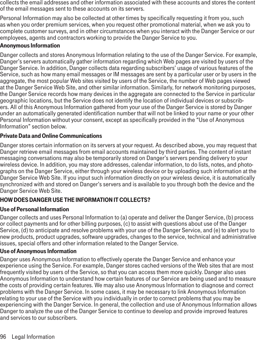 collects the email addresses and other information associated with these accounts and stores the content of the email messages sent to these accounts on its servers.Personal Information may also be collected at other times by specifically requesting it from you, such as when you order premium services, when you request other promotional material, when we ask you to complete customer surveys, and in other circumstances when you interact with the Danger Service or our employees, agents and contractors working to provide the Danger Service to you.Anonymous InformationDanger collects and stores Anonymous Information relating to the use of the Danger Service. For example, Danger’s servers automatically gather information regarding which Web pages are visited by users of the Danger Service. In addition, Danger collects data regarding subscribers’ usage of various features of the Service, such as how many email messages or IM messages are sent by a particular user or by users in the aggregate, the most popular Web sites visited by users of the Service, the number of Web pages viewed at the Danger Service Web Site, and other similar information. Similarly, for network monitoring purposes, the Danger Service records how many devices in the aggregate are connected to the Service in particular geographic locations, but the Service does not identify the location of individual devices or subscrib-ers. All of this Anonymous Information gathered from your use of the Danger Service is stored by Danger under an automatically generated identification number that will not be linked to your name or your other Personal Information without your consent, except as specifically provided in the “Use of Anonymous Information” section below.Private Data and Online CommunicationsDanger stores certain information on its servers at your request. As described above, you may request that Danger retrieve email messages from email accounts maintained by third parties. The content of instant messaging conversations may also be temporarily stored on Danger’s servers pending delivery to your wireless device. In addition, you may store addresses, calendar information, to do lists, notes, and photo-graphs on the Danger Service, either through your wireless device or by uploading such information at the Danger Service Web Site. If you input such information directly on your wireless device, it is automatically synchronized with and stored on Danger’s servers and is available to you through both the device and the Danger Service Web Site.HOW DOES DANGER USE THE INFORMATION IT COLLECTS?Use of Personal InformationDanger collects and uses Personal Information to (a) operate and deliver the Danger Service, (b) process or collect payments and for other billing purposes, (c) to assist with questions about use of the Danger Service, (d) to anticipate and resolve problems with your use of the Danger Service, and (e) to alert you to new products, product upgrades, software upgrades, changes to the service, technical and administrative issues, special offers and other information related to the Danger Service.Use of Anonymous InformationDanger uses Anonymous Information to effectively operate the Danger Service and enhance your experience using the Service. For example, Danger stores cached versions of the Web sites that are most frequently visited by users of the Service, so that you can access them more quickly. Danger also uses Anonymous Information to understand how certain features of our Service are being used and to measure the costs of providing certain features. We may also use Anonymous Information to diagnose and correct problems with the Danger Service. In some cases, it may be necessary to link Anonymous Information relating to your use of the Service with you individually in order to correct problems that you may be experiencing with the Danger Service. In general, the collection and use of Anonymous Information allows Danger to analyze the use of the Danger Service to continue to develop and provide improved features and services to our subscribers.96  Legal Information