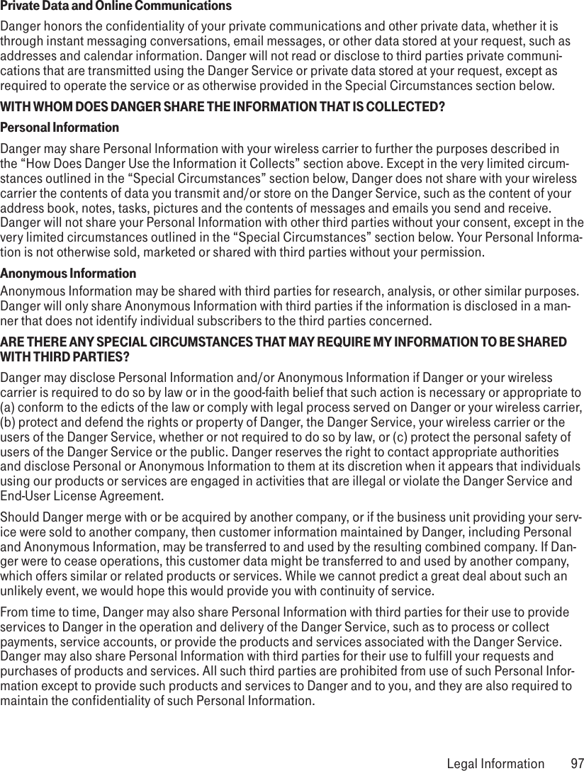 Private Data and Online CommunicationsDanger honors the confidentiality of your private communications and other private data, whether it is through instant messaging conversations, email messages, or other data stored at your request, such as addresses and calendar information. Danger will not read or disclose to third parties private communi-cations that are transmitted using the Danger Service or private data stored at your request, except as required to operate the service or as otherwise provided in the Special Circumstances section below.WITH WHOM DOES DANGER SHARE THE INFORMATION THAT IS COLLECTED?Personal InformationDanger may share Personal Information with your wireless carrier to further the purposes described in the “How Does Danger Use the Information it Collects” section above. Except in the very limited circum-stances outlined in the “Special Circumstances” section below, Danger does not share with your wireless carrier the contents of data you transmit and/or store on the Danger Service, such as the content of your address book, notes, tasks, pictures and the contents of messages and emails you send and receive. Danger will not share your Personal Information with other third parties without your consent, except in the very limited circumstances outlined in the “Special Circumstances” section below. Your Personal Informa-tion is not otherwise sold, marketed or shared with third parties without your permission.Anonymous InformationAnonymous Information may be shared with third parties for research, analysis, or other similar purposes. Danger will only share Anonymous Information with third parties if the information is disclosed in a man-ner that does not identify individual subscribers to the third parties concerned.ARE THERE ANY SPECIAL CIRCUMSTANCES THAT MAY REQUIRE MY INFORMATION TO BE SHARED WITH THIRD PARTIES?Danger may disclose Personal Information and/or Anonymous Information if Danger or your wireless carrier is required to do so by law or in the good-faith belief that such action is necessary or appropriate to (a) conform to the edicts of the law or comply with legal process served on Danger or your wireless carrier, (b) protect and defend the rights or property of Danger, the Danger Service, your wireless carrier or the users of the Danger Service, whether or not required to do so by law, or (c) protect the personal safety of users of the Danger Service or the public. Danger reserves the right to contact appropriate authorities and disclose Personal or Anonymous Information to them at its discretion when it appears that individuals using our products or services are engaged in activities that are illegal or violate the Danger Service and End-User License Agreement.Should Danger merge with or be acquired by another company, or if the business unit providing your serv-ice were sold to another company, then customer information maintained by Danger, including Personal and Anonymous Information, may be transferred to and used by the resulting combined company. If Dan-ger were to cease operations, this customer data might be transferred to and used by another company, which offers similar or related products or services. While we cannot predict a great deal about such an unlikely event, we would hope this would provide you with continuity of service.From time to time, Danger may also share Personal Information with third parties for their use to provide services to Danger in the operation and delivery of the Danger Service, such as to process or collect payments, service accounts, or provide the products and services associated with the Danger Service. Danger may also share Personal Information with third parties for their use to fulfill your requests and purchases of products and services. All such third parties are prohibited from use of such Personal Infor-mation except to provide such products and services to Danger and to you, and they are also required to maintain the confidentiality of such Personal Information. Legal Information  97
